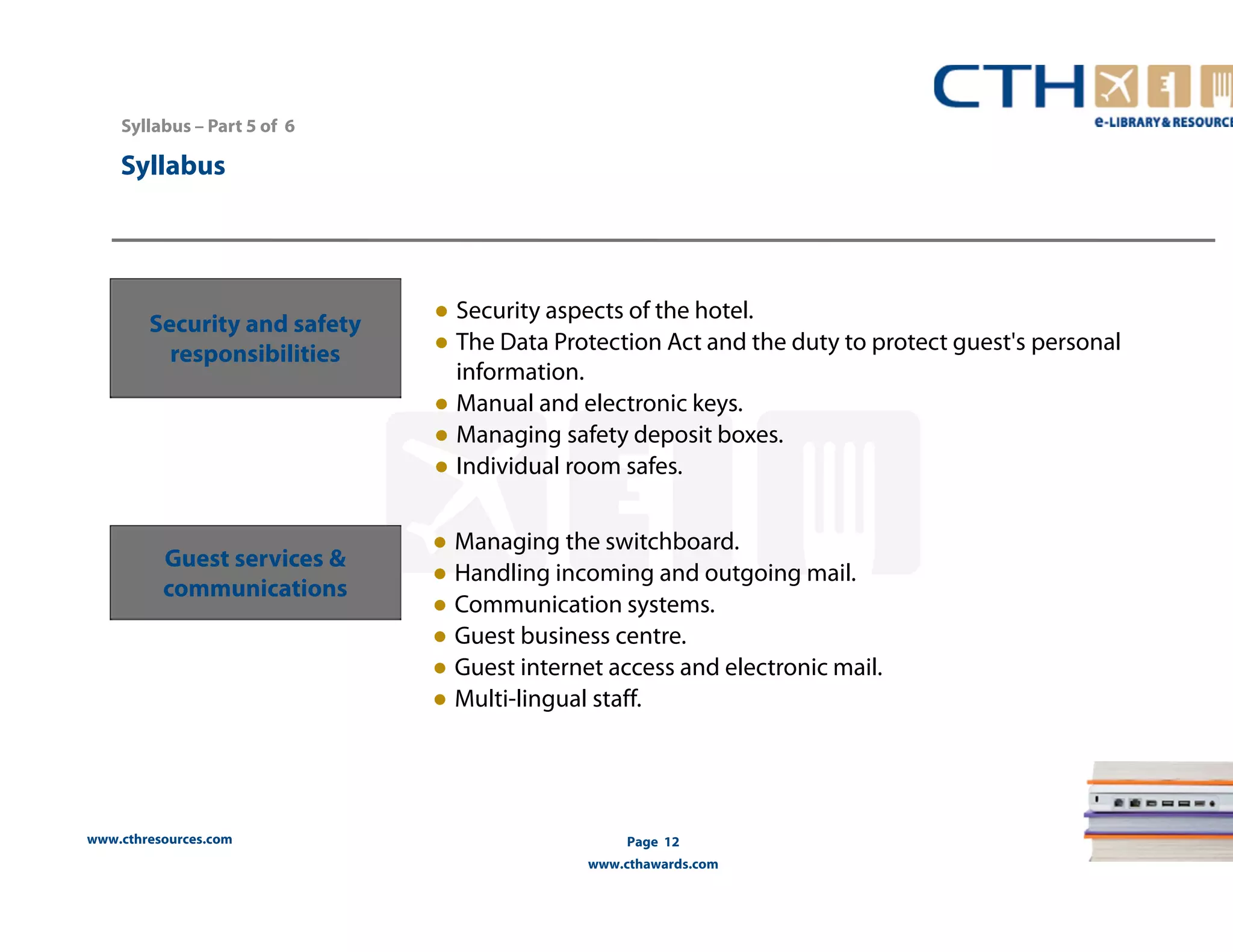 www.cthresources.com 
Page 12 
www.cthawards.com 
Syllabus – Part 5 of 6 
Syllabus 
Security and safety 
responsibilities 
● Security aspects of the hotel. 
● The Data Protection Act and the duty to protect guest's personal 
information. 
● Manual and electronic keys. 
● Managing safety deposit boxes. 
● Individual room safes. 
Guest services & 
communications 
● Managing the switchboard. 
● Handling incoming and outgoing mail. 
● Communication systems. 
● Guest business centre. 
● Guest internet access and electronic mail. 
● Multi-lingual staff. 
 
