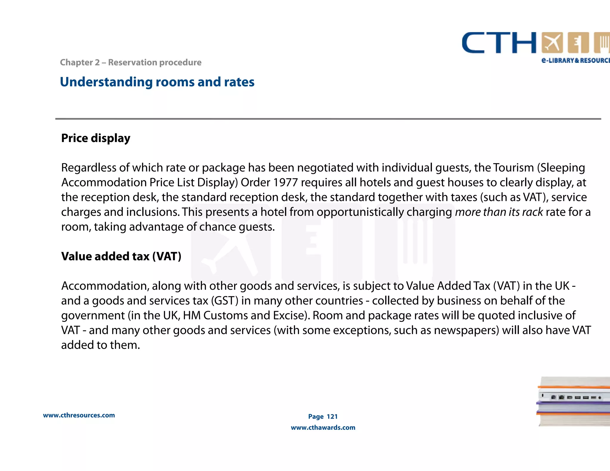 www.cthresources.com 
Page 121 
www.cthawards.com 
Chapter 2 – Reservation procedure 
Understanding rooms and rates 
Price display 
Regardless of which rate or package has been negotiated with individual guests, the Tourism (Sleeping 
Accommodation Price List Display) Order 1977 requires all hotels and guest houses to clearly display, at 
the reception desk, the standard reception desk, the standard together with taxes (such as VAT), service 
charges and inclusions. This presents a hotel from opportunistically charging more than its rack rate for a 
room, taking advantage of chance guests. 
Value added tax (VAT) 
Accommodation, along with other goods and services, is subject to Value Added Tax (VAT) in the UK - 
and a goods and services tax (GST) in many other countries - collected by business on behalf of the 
government (in the UK, HM Customs and Excise). Room and package rates will be quoted inclusive of 
VAT - and many other goods and services (with some exceptions, such as newspapers) will also have VAT 
added to them. 
 