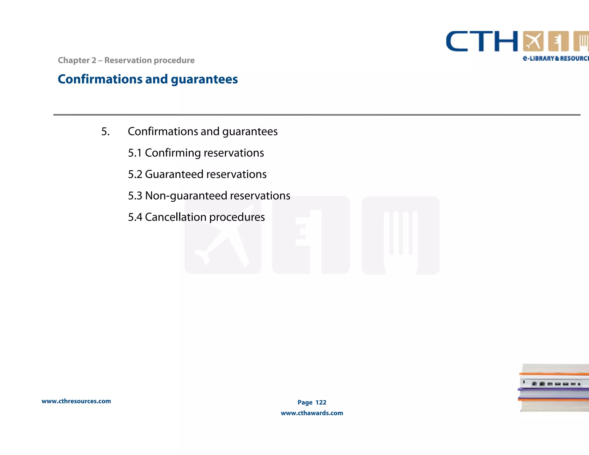 Confirmations and guarantees 
www.cthresources.com 
Page 122 
www.cthawards.com 
Chapter 2 – Reservation procedure 
5. Confirmations and guarantees 
5.1 Confirming reservations 
5.2 Guaranteed reservations 
5.3 Non-guaranteed reservations 
5.4 Cancellation procedures 
 