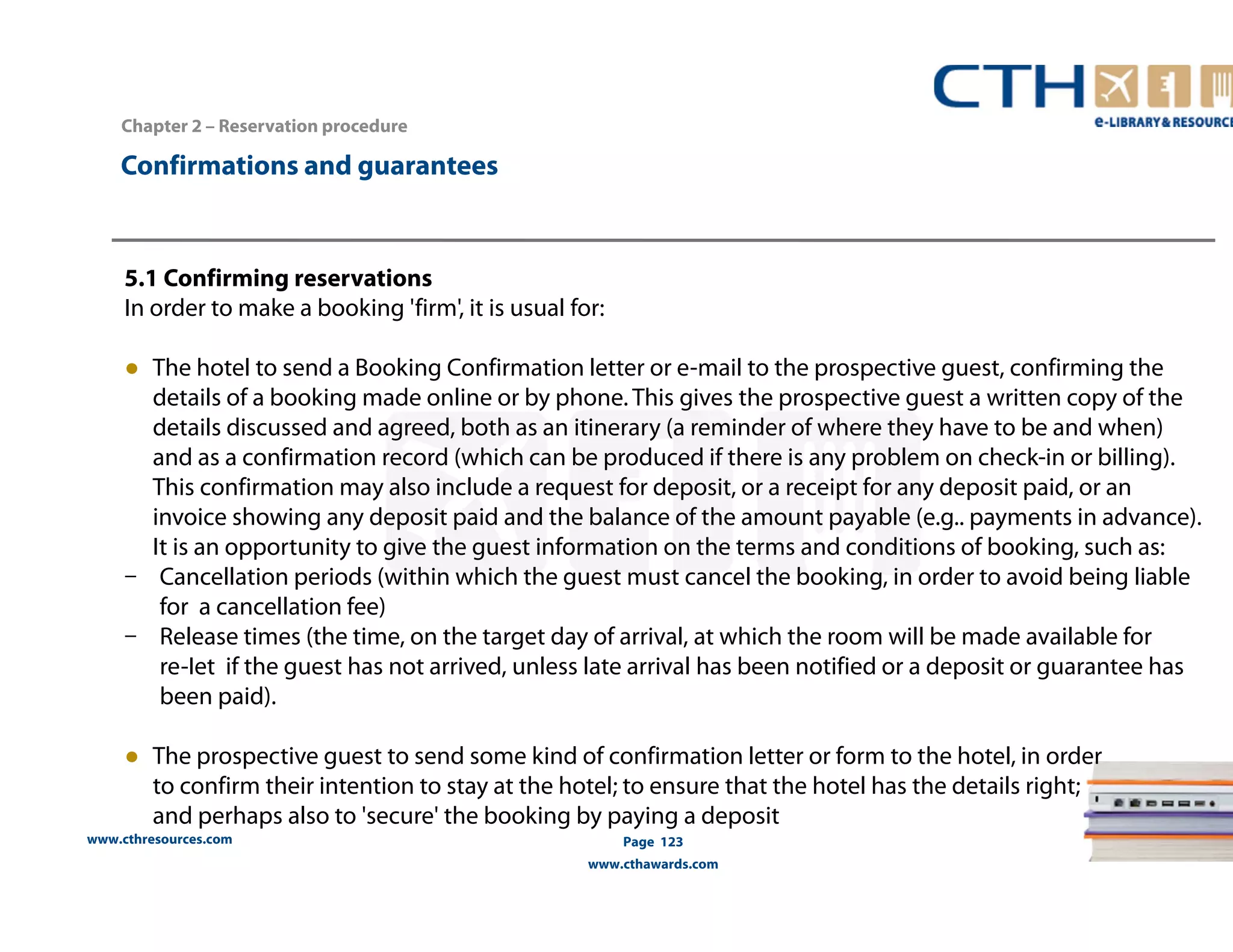 www.cthresources.com 
Page 123 
www.cthawards.com 
Chapter 2 – Reservation procedure 
Confirmations and guarantees 
5.1 Confirming reservations 
In order to make a booking 'firm', it is usual for: 
● The hotel to send a Booking Confirmation letter or e-mail to the prospective guest, confirming the 
details of a booking made online or by phone. This gives the prospective guest a written copy of the 
details discussed and agreed, both as an itinerary (a reminder of where they have to be and when) 
and as a confirmation record (which can be produced if there is any problem on check-in or billing). 
This confirmation may also include a request for deposit, or a receipt for any deposit paid, or an 
invoice showing any deposit paid and the balance of the amount payable (e.g.. payments in advance). 
It is an opportunity to give the guest information on the terms and conditions of booking, such as: 
– Cancellation periods (within which the guest must cancel the booking, in order to avoid being liable 
for a cancellation fee) 
– Release times (the time, on the target day of arrival, at which the room will be made available for 
re-Iet if the guest has not arrived, unless late arrival has been notified or a deposit or guarantee has 
been paid). 
● The prospective guest to send some kind of confirmation letter or form to the hotel, in order 
to confirm their intention to stay at the hotel; to ensure that the hotel has the details right; 
and perhaps also to 'secure' the booking by paying a deposit 
 