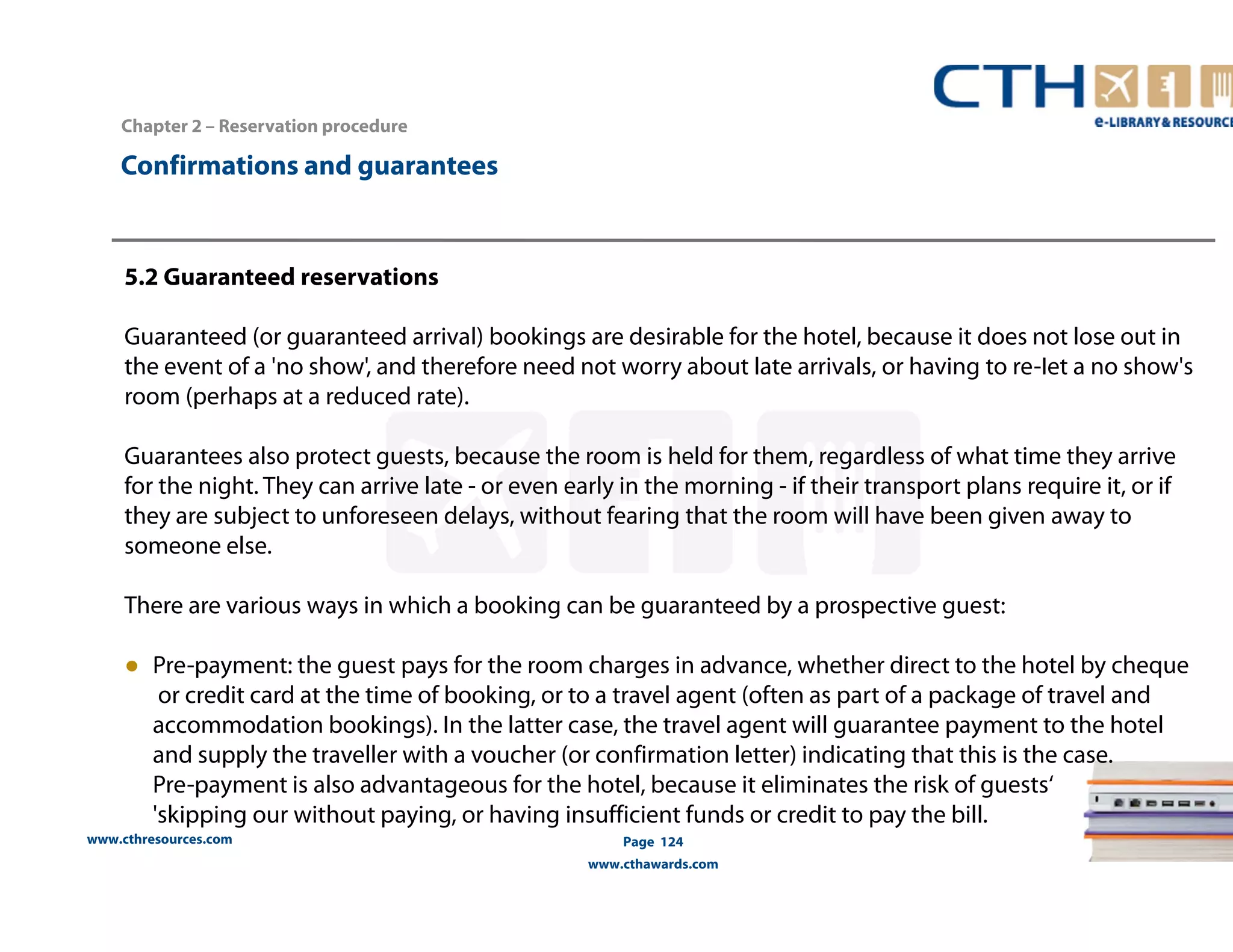 www.cthresources.com 
Page 124 
www.cthawards.com 
Chapter 2 – Reservation procedure 
Confirmations and guarantees 
5.2 Guaranteed reservations 
Guaranteed (or guaranteed arrival) bookings are desirable for the hotel, because it does not lose out in 
the event of a 'no show', and therefore need not worry about late arrivals, or having to re-Iet a no show's 
room (perhaps at a reduced rate). 
Guarantees also protect guests, because the room is held for them, regardless of what time they arrive 
for the night. They can arrive late - or even early in the morning - if their transport plans require it, or if 
they are subject to unforeseen delays, without fearing that the room will have been given away to 
someone else. 
There are various ways in which a booking can be guaranteed by a prospective guest: 
● Pre-payment: the guest pays for the room charges in advance, whether direct to the hotel by cheque 
or credit card at the time of booking, or to a travel agent (often as part of a package of travel and 
accommodation bookings). In the latter case, the travel agent will guarantee payment to the hotel 
and supply the traveller with a voucher (or confirmation letter) indicating that this is the case. 
Pre-payment is also advantageous for the hotel, because it eliminates the risk of guests‘ 
'skipping our without paying, or having insufficient funds or credit to pay the bill. 
 