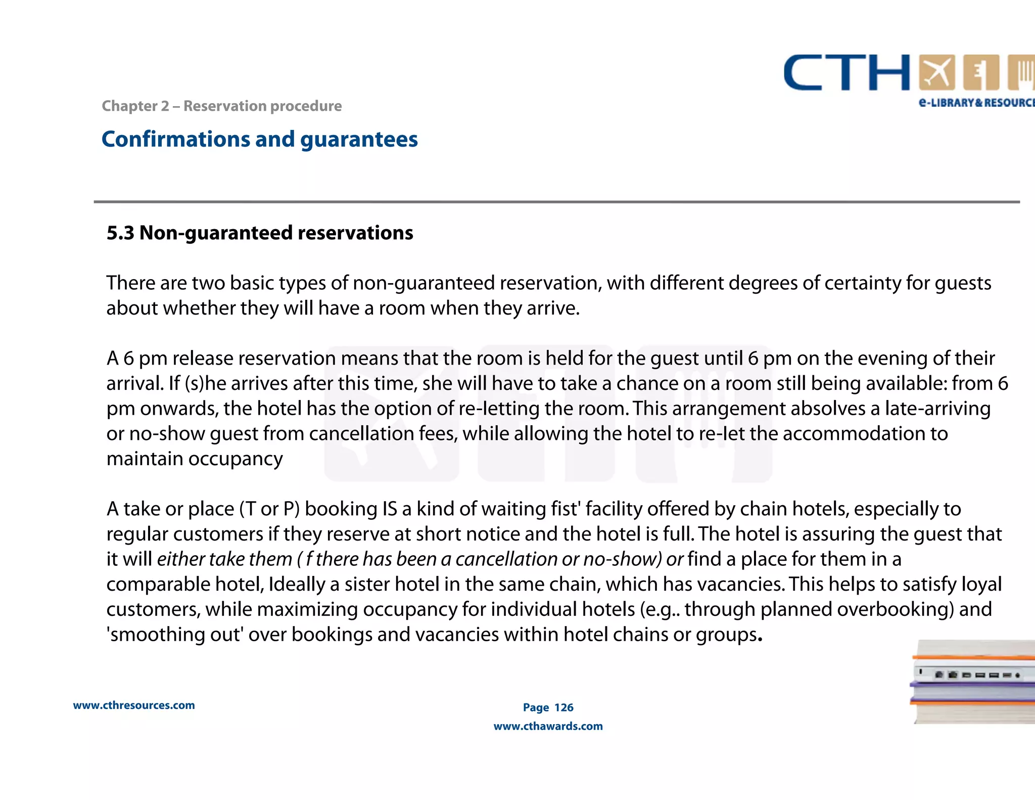www.cthresources.com 
Page 126 
www.cthawards.com 
Chapter 2 – Reservation procedure 
Confirmations and guarantees 
5.3 Non-guaranteed reservations 
There are two basic types of non-guaranteed reservation, with different degrees of certainty for guests 
about whether they will have a room when they arrive. 
A 6 pm release reservation means that the room is held for the guest until 6 pm on the evening of their 
arrival. If (s)he arrives after this time, she will have to take a chance on a room still being available: from 6 
pm onwards, the hotel has the option of re-Ietting the room. This arrangement absolves a late-arriving 
or no-show guest from cancellation fees, while allowing the hotel to re-Iet the accommodation to 
maintain occupancy 
A take or place (T or P) booking IS a kind of waiting fist' facility offered by chain hotels, especially to 
regular customers if they reserve at short notice and the hotel is full. The hotel is assuring the guest that 
it will either take them ( f there has been a cancellation or no-show) or find a place for them in a 
comparable hotel, Ideally a sister hotel in the same chain, which has vacancies. This helps to satisfy loyal 
customers, while maximizing occupancy for individual hotels (e.g.. through planned overbooking) and 
'smoothing out' over bookings and vacancies within hotel chains or groups. 
 