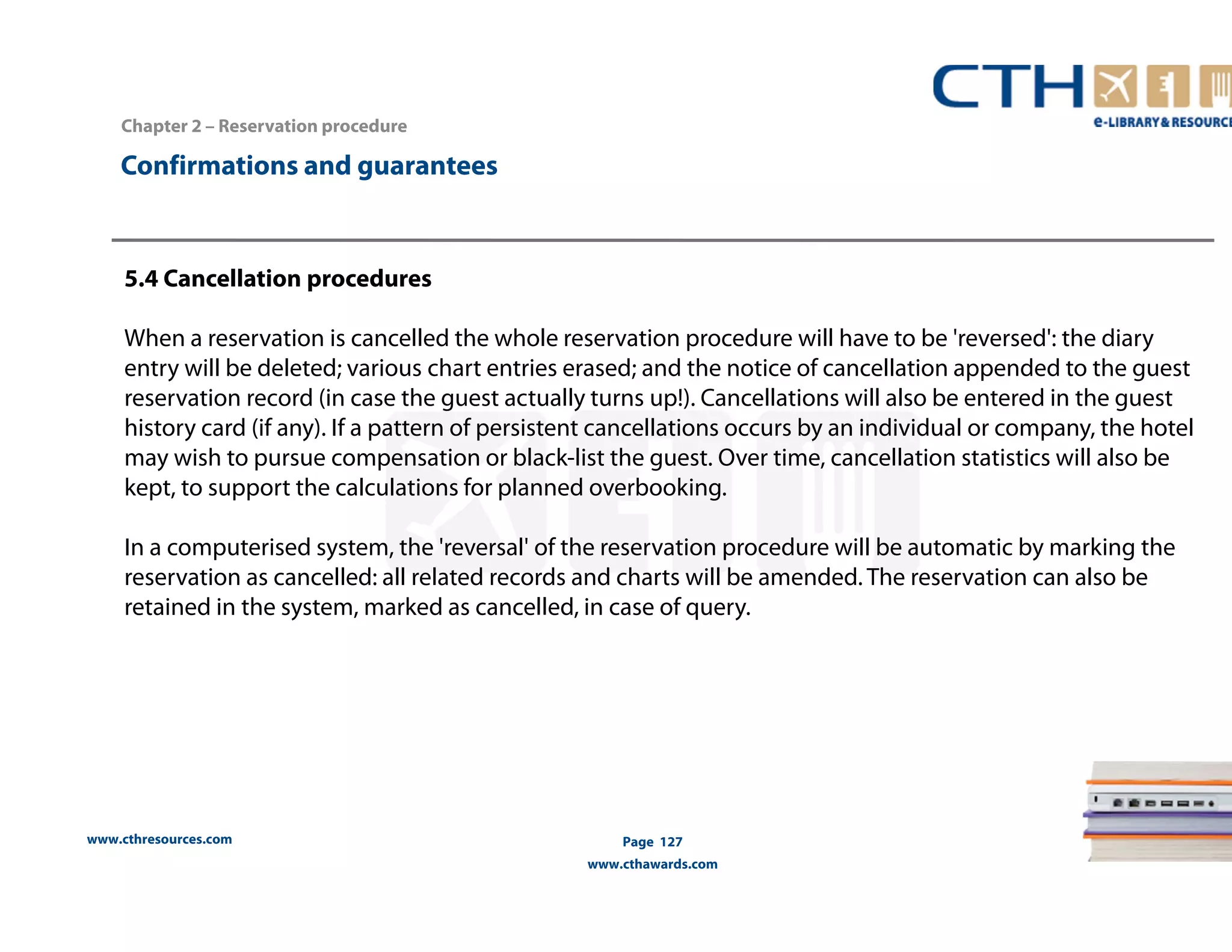 www.cthresources.com 
Page 127 
www.cthawards.com 
Chapter 2 – Reservation procedure 
Confirmations and guarantees 
5.4 Cancellation procedures 
When a reservation is cancelled the whole reservation procedure will have to be 'reversed': the diary 
entry will be deleted; various chart entries erased; and the notice of cancellation appended to the guest 
reservation record (in case the guest actually turns up!). Cancellations will also be entered in the guest 
history card (if any). If a pattern of persistent cancellations occurs by an individual or company, the hotel 
may wish to pursue compensation or black-list the guest. Over time, cancellation statistics will also be 
kept, to support the calculations for planned overbooking. 
In a computerised system, the 'reversal' of the reservation procedure will be automatic by marking the 
reservation as cancelled: all related records and charts will be amended. The reservation can also be 
retained in the system, marked as cancelled, in case of query. 
 