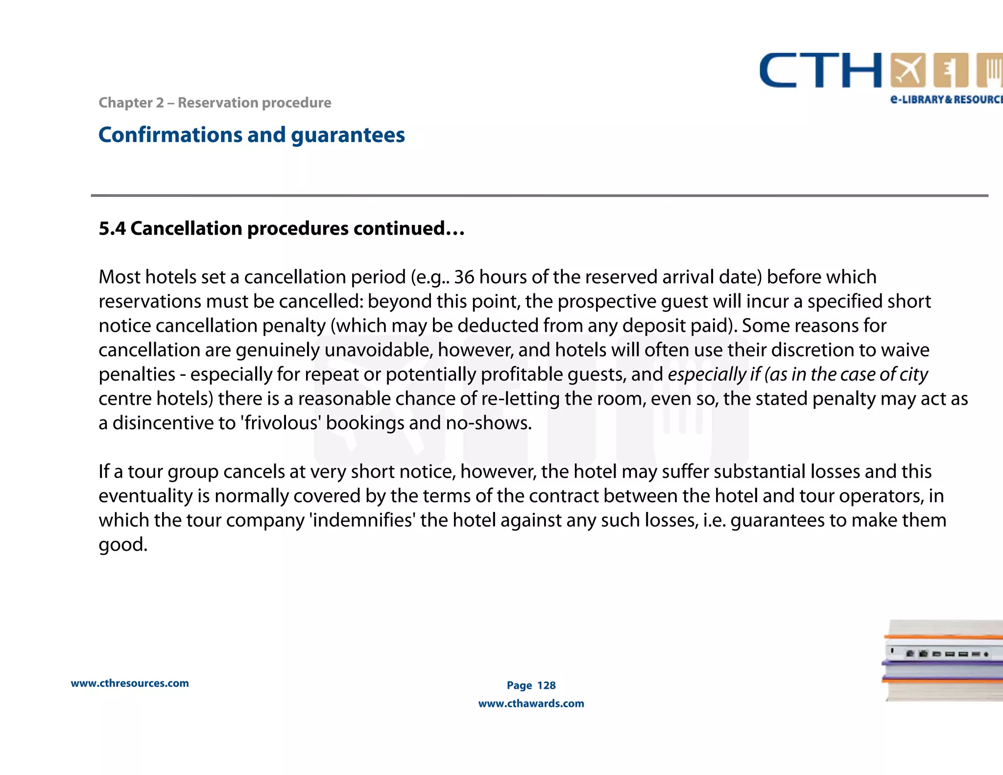 Chapter 2 – Reservation procedure 
5.4 Cancellation procedures continued… 
Most hotels set a cancellation period (e.g.. 36 hours of the reserved arrival date) before which 
reservations must be cancelled: beyond this point, the prospective guest will incur a specified short 
notice cancellation penalty (which may be deducted from any deposit paid). Some reasons for 
cancellation are genuinely unavoidable, however, and hotels will often use their discretion to waive 
penalties - especially for repeat or potentially profitable guests, and especially if (as in the case of city 
centre hotels) there is a reasonable chance of re-Ietting the room, even so, the stated penalty may act as 
a disincentive to 'frivolous' bookings and no-shows. 
If a tour group cancels at very short notice, however, the hotel may suffer substantial losses and this 
eventuality is normally covered by the terms of the contract between the hotel and tour operators, in 
which the tour company 'indemnifies' the hotel against any such losses, i.e. guarantees to make them 
good. 
www.cthresources.com 
Page 128 
www.cthawards.com 
Confirmations and guarantees 
 