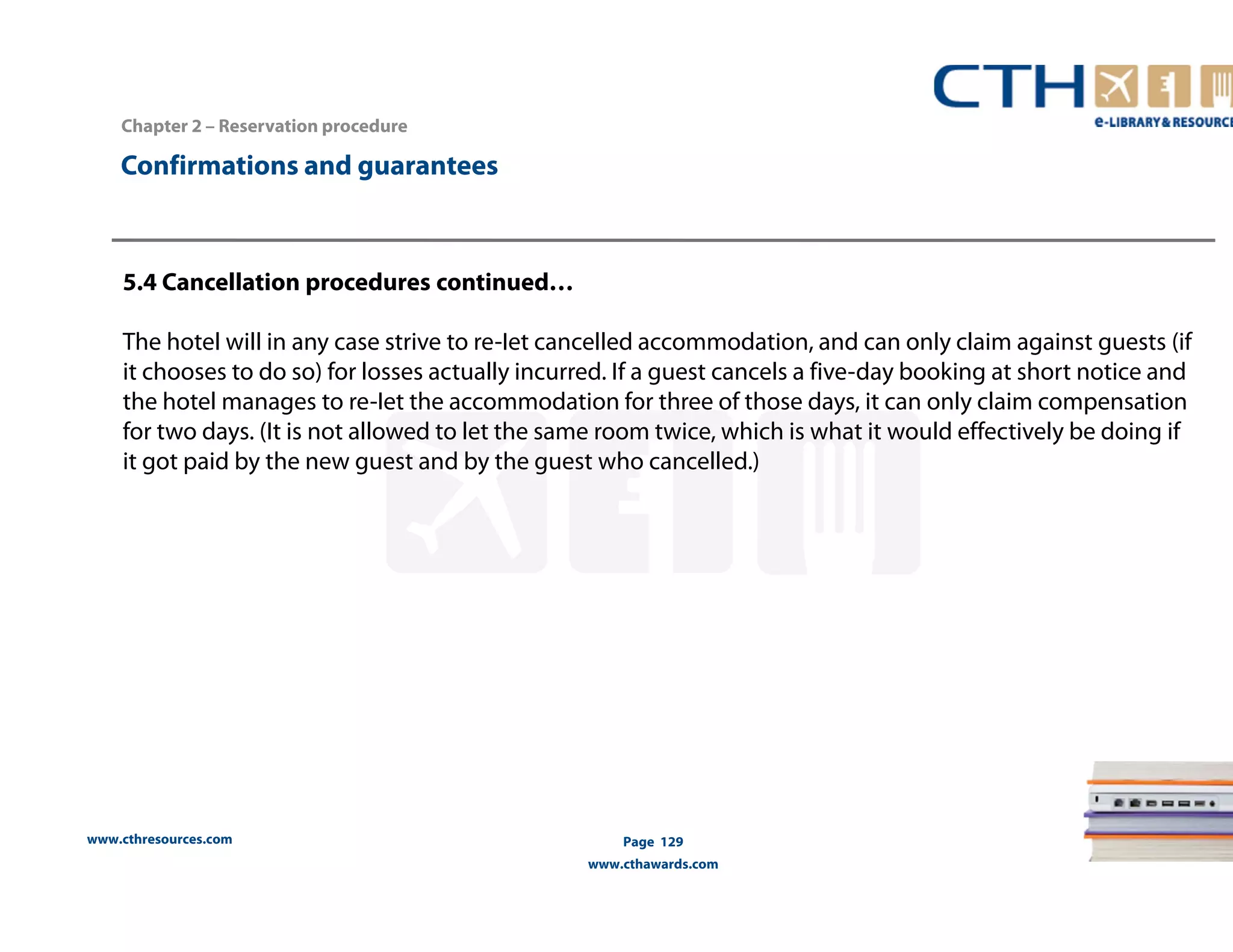 Chapter 2 – Reservation procedure 
5.4 Cancellation procedures continued… 
The hotel will in any case strive to re-Iet cancelled accommodation, and can only claim against guests (if 
it chooses to do so) for losses actually incurred. If a guest cancels a five-day booking at short notice and 
the hotel manages to re-Iet the accommodation for three of those days, it can only claim compensation 
for two days. (It is not allowed to let the same room twice, which is what it would effectively be doing if 
it got paid by the new guest and by the guest who cancelled.) 
www.cthresources.com 
Page 129 
www.cthawards.com 
Confirmations and guarantees 
 