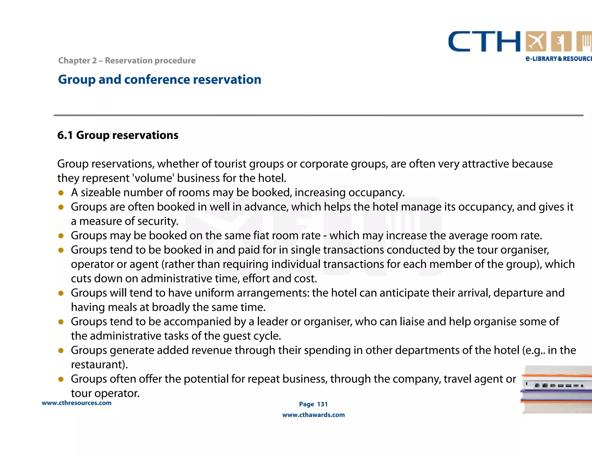 Group and conference reservation 
www.cthresources.com 
Page 131 
www.cthawards.com 
Chapter 2 – Reservation procedure 
6.1 Group reservations 
Group reservations, whether of tourist groups or corporate groups, are often very attractive because 
they represent 'volume' business for the hotel. 
● A sizeable number of rooms may be booked, increasing occupancy. 
● Groups are often booked in well in advance, which helps the hotel manage its occupancy, and gives it 
a measure of security. 
● Groups may be booked on the same fiat room rate - which may increase the average room rate. 
● Groups tend to be booked in and paid for in single transactions conducted by the tour organiser, 
operator or agent (rather than requiring individual transactions for each member of the group), which 
cuts down on administrative time, effort and cost. 
● Groups will tend to have uniform arrangements: the hotel can anticipate their arrival, departure and 
having meals at broadly the same time. 
● Groups tend to be accompanied by a leader or organiser, who can liaise and help organise some of 
the administrative tasks of the guest cycle. 
● Groups generate added revenue through their spending in other departments of the hotel (e.g.. in the 
restaurant). 
● Groups often offer the potential for repeat business, through the company, travel agent or 
tour operator. 
 