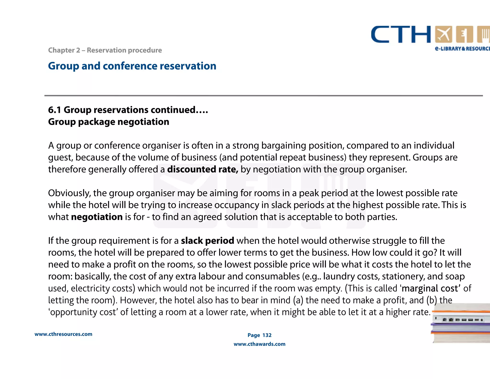 www.cthresources.com 
Page 132 
www.cthawards.com 
Chapter 2 – Reservation procedure 
Group and conference reservation 
6.1 Group reservations continued…. 
Group package negotiation 
A group or conference organiser is often in a strong bargaining position, compared to an individual 
guest, because of the volume of business (and potential repeat business) they represent. Groups are 
therefore generally offered a discounted rate, by negotiation with the group organiser. 
Obviously, the group organiser may be aiming for rooms in a peak period at the lowest possible rate 
while the hotel will be trying to increase occupancy in slack periods at the highest possible rate. This is 
what negotiation is for - to find an agreed solution that is acceptable to both parties. 
If the group requirement is for a slack period when the hotel would otherwise struggle to fill the 
rooms, the hotel will be prepared to offer lower terms to get the business. How low could it go? It will 
need to make a profit on the rooms, so the lowest possible price will be what it costs the hotel to let the 
room: basically, the cost of any extra labour and consumables (e.g.. laundry costs, stationery, and soap 
used, electricity costs) which would not be incurred if the room was empty. (This is called ‘marginal cost’ of 
letting the room). However, the hotel also has to bear in mind (a) the need to make a profit, and (b) the 
‘opportunity cost’ of letting a room at a lower rate, when it might be able to let it at a higher rate. 
 