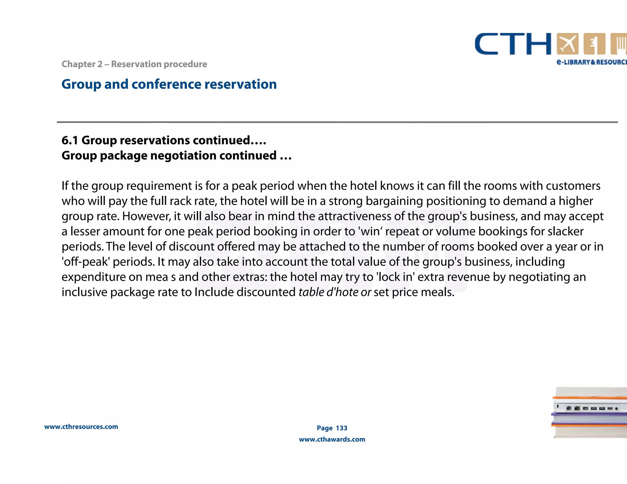 www.cthresources.com 
Page 133 
www.cthawards.com 
Chapter 2 – Reservation procedure 
Group and conference reservation 
6.1 Group reservations continued…. 
Group package negotiation continued … 
If the group requirement is for a peak period when the hotel knows it can fill the rooms with customers 
who will pay the full rack rate, the hotel will be in a strong bargaining positioning to demand a higher 
group rate. However, it will also bear in mind the attractiveness of the group's business, and may accept 
a lesser amount for one peak period booking in order to 'win‘ repeat or volume bookings for slacker 
periods. The level of discount offered may be attached to the number of rooms booked over a year or in 
'off-peak' periods. It may also take into account the total value of the group's business, including 
expenditure on mea s and other extras: the hotel may try to 'lock in' extra revenue by negotiating an 
inclusive package rate to Include discounted table d'hote or set price meals. 
 