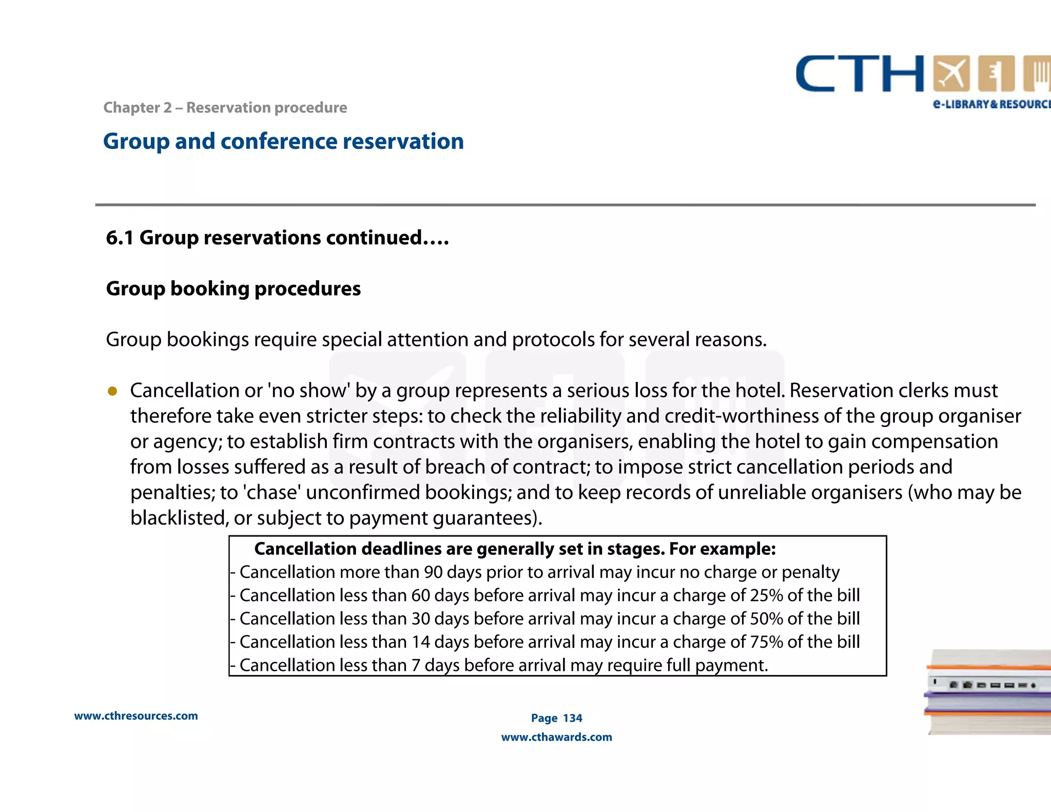 www.cthresources.com 
Page 134 
www.cthawards.com 
Chapter 2 – Reservation procedure 
Group and conference reservation 
6.1 Group reservations continued…. 
Group booking procedures 
Group bookings require special attention and protocols for several reasons. 
● Cancellation or 'no show' by a group represents a serious loss for the hotel. Reservation clerks must 
therefore take even stricter steps: to check the reliability and credit-worthiness of the group organiser 
or agency; to establish firm contracts with the organisers, enabling the hotel to gain compensation 
from losses suffered as a result of breach of contract; to impose strict cancellation periods and 
penalties; to 'chase' unconfirmed bookings; and to keep records of unreliable organisers (who may be 
blacklisted, or subject to payment guarantees). 
Cancellation deadlines are generally set in stages. For example: 
- Cancellation more than 90 days prior to arrival may incur no charge or penalty 
- Cancellation less than 60 days before arrival may incur a charge of 25% of the bill 
- Cancellation less than 30 days before arrival may incur a charge of 50% of the bill 
- Cancellation less than 14 days before arrival may incur a charge of 75% of the bill 
- Cancellation less than 7 days before arrival may require full payment. 
 