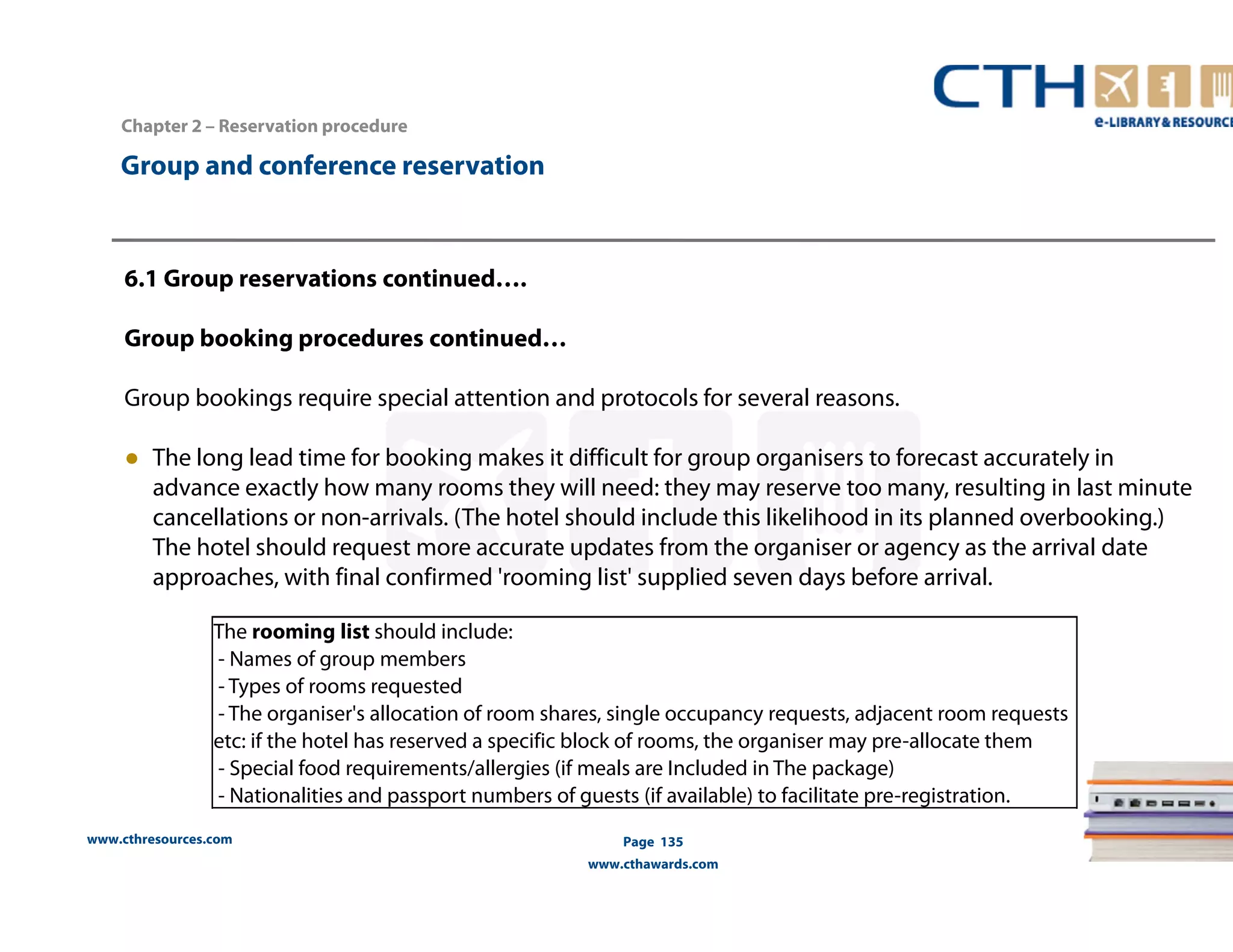 www.cthresources.com 
Page 135 
www.cthawards.com 
Chapter 2 – Reservation procedure 
Group and conference reservation 
6.1 Group reservations continued…. 
Group booking procedures continued… 
Group bookings require special attention and protocols for several reasons. 
● The long lead time for booking makes it difficult for group organisers to forecast accurately in 
advance exactly how many rooms they will need: they may reserve too many, resulting in last minute 
cancellations or non-arrivals. (The hotel should include this likelihood in its planned overbooking.) 
The hotel should request more accurate updates from the organiser or agency as the arrival date 
approaches, with final confirmed 'rooming list' supplied seven days before arrival. 
The rooming list should include: 
- Names of group members 
- Types of rooms requested 
- The organiser's allocation of room shares, single occupancy requests, adjacent room requests 
etc: if the hotel has reserved a specific block of rooms, the organiser may pre-allocate them 
- Special food requirements/allergies (if meals are Included in The package) 
- Nationalities and passport numbers of guests (if available) to facilitate pre-registration. 
 