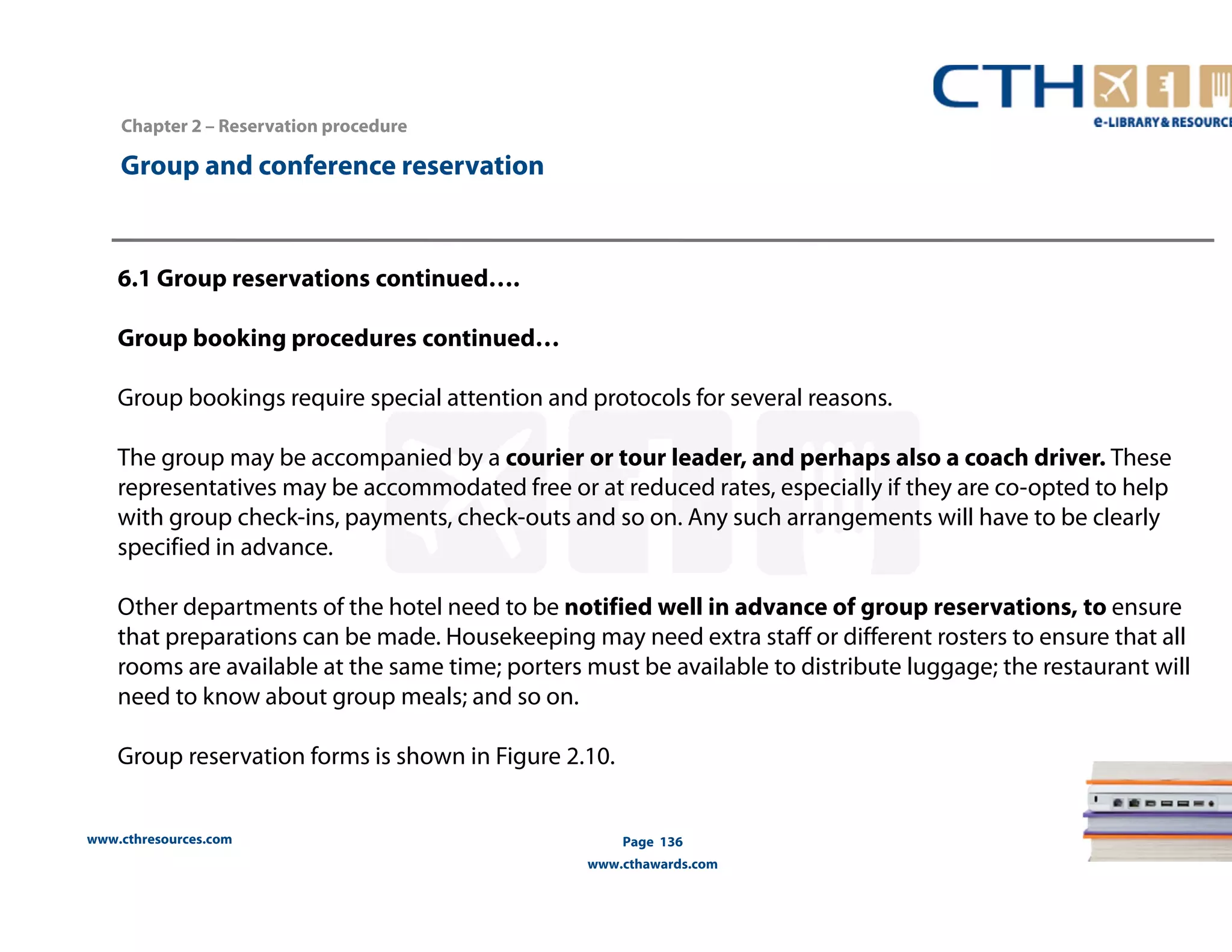 www.cthresources.com 
Page 136 
www.cthawards.com 
Chapter 2 – Reservation procedure 
Group and conference reservation 
6.1 Group reservations continued…. 
Group booking procedures continued… 
Group bookings require special attention and protocols for several reasons. 
The group may be accompanied by a courier or tour leader, and perhaps also a coach driver. These 
representatives may be accommodated free or at reduced rates, especially if they are co-opted to help 
with group check-ins, payments, check-outs and so on. Any such arrangements will have to be clearly 
specified in advance. 
Other departments of the hotel need to be notified well in advance of group reservations, to ensure 
that preparations can be made. Housekeeping may need extra staff or different rosters to ensure that all 
rooms are available at the same time; porters must be available to distribute luggage; the restaurant will 
need to know about group meals; and so on. 
Group reservation forms is shown in Figure 2.10. 
 
