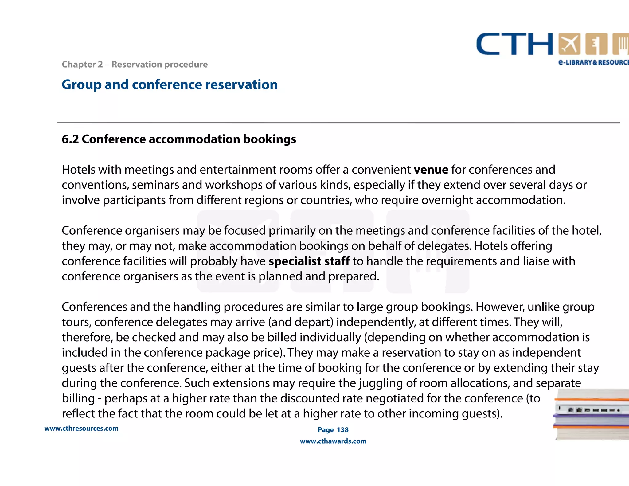www.cthresources.com 
Page 138 
www.cthawards.com 
Chapter 2 – Reservation procedure 
Group and conference reservation 
6.2 Conference accommodation bookings 
Hotels with meetings and entertainment rooms offer a convenient venue for conferences and 
conventions, seminars and workshops of various kinds, especially if they extend over several days or 
involve participants from different regions or countries, who require overnight accommodation. 
Conference organisers may be focused primarily on the meetings and conference facilities of the hotel, 
they may, or may not, make accommodation bookings on behalf of delegates. Hotels offering 
conference facilities will probably have specialist staff to handle the requirements and liaise with 
conference organisers as the event is planned and prepared. 
Conferences and the handling procedures are similar to large group bookings. However, unlike group 
tours, conference delegates may arrive (and depart) independently, at different times. They will, 
therefore, be checked and may also be billed individually (depending on whether accommodation is 
included in the conference package price). They may make a reservation to stay on as independent 
guests after the conference, either at the time of booking for the conference or by extending their stay 
during the conference. Such extensions may require the juggling of room allocations, and separate 
billing - perhaps at a higher rate than the discounted rate negotiated for the conference (to 
reflect the fact that the room could be let at a higher rate to other incoming guests). 
 