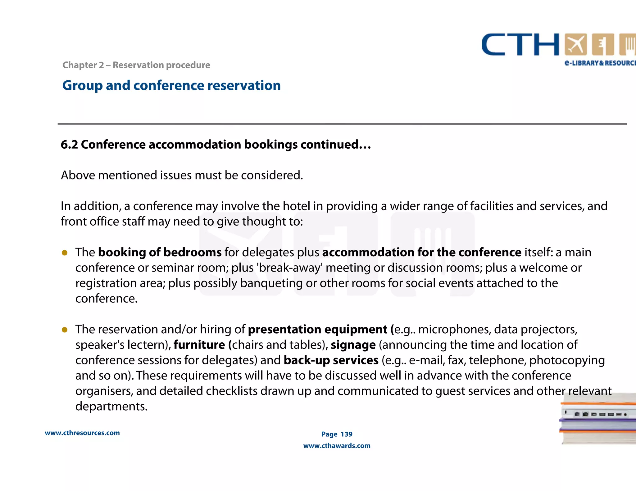 www.cthresources.com 
Page 139 
www.cthawards.com 
Chapter 2 – Reservation procedure 
Group and conference reservation 
6.2 Conference accommodation bookings continued… 
Above mentioned issues must be considered. 
In addition, a conference may involve the hotel in providing a wider range of facilities and services, and 
front office staff may need to give thought to: 
● The booking of bedrooms for delegates plus accommodation for the conference itself: a main 
conference or seminar room; plus 'break-away' meeting or discussion rooms; plus a welcome or 
registration area; plus possibly banqueting or other rooms for social events attached to the 
conference. 
● The reservation and/or hiring of presentation equipment (e.g.. microphones, data projectors, 
speaker's lectern), furniture (chairs and tables), signage (announcing the time and location of 
conference sessions for delegates) and back-up services (e.g.. e-mail, fax, telephone, photocopying 
and so on). These requirements will have to be discussed well in advance with the conference 
organisers, and detailed checklists drawn up and communicated to guest services and other relevant 
departments. 
 