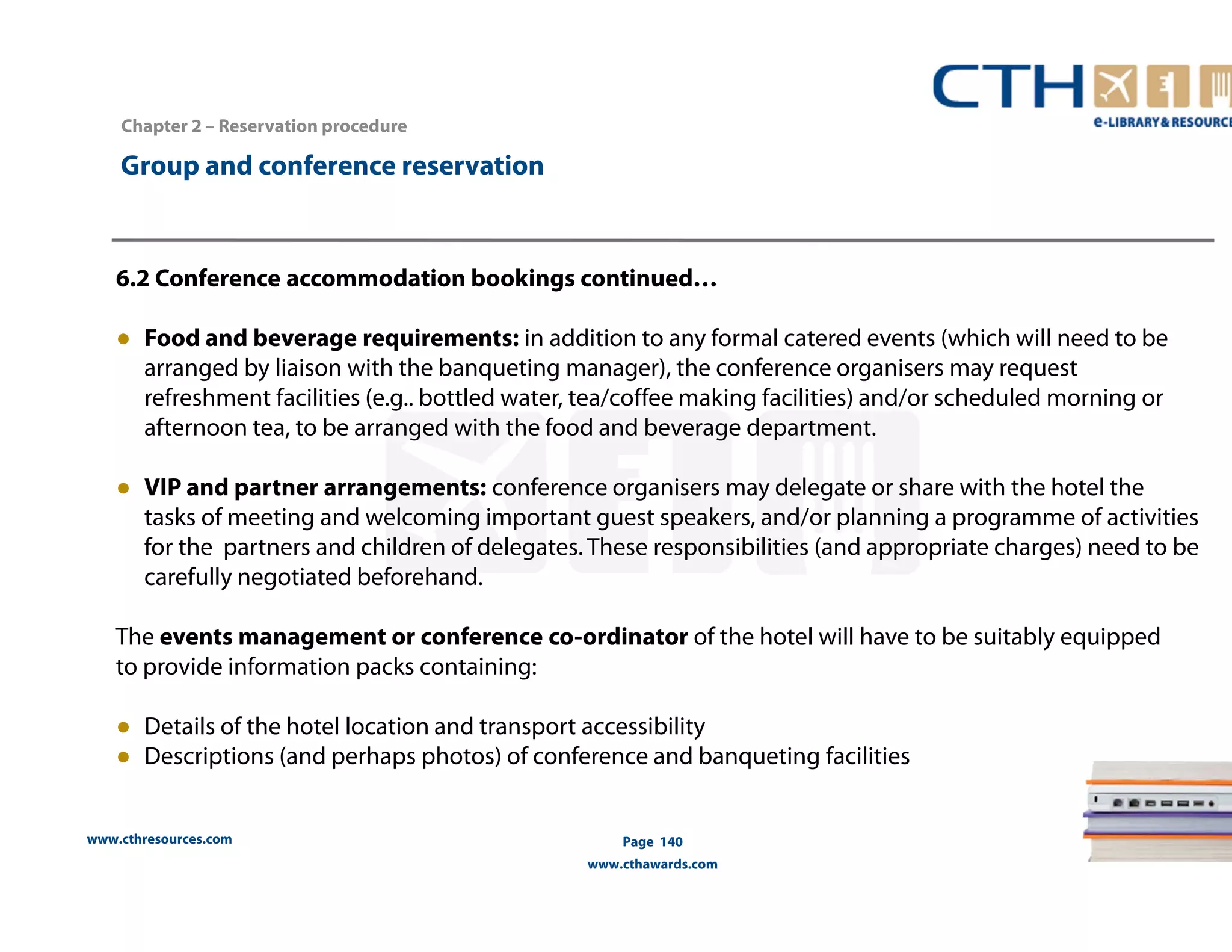 www.cthresources.com 
Page 140 
www.cthawards.com 
Chapter 2 – Reservation procedure 
Group and conference reservation 
6.2 Conference accommodation bookings continued… 
● Food and beverage requirements: in addition to any formal catered events (which will need to be 
arranged by liaison with the banqueting manager), the conference organisers may request 
refreshment facilities (e.g.. bottled water, tea/coffee making facilities) and/or scheduled morning or 
afternoon tea, to be arranged with the food and beverage department. 
● VIP and partner arrangements: conference organisers may delegate or share with the hotel the 
tasks of meeting and welcoming important guest speakers, and/or planning a programme of activities 
for the partners and children of delegates. These responsibilities (and appropriate charges) need to be 
carefully negotiated beforehand. 
The events management or conference co-ordinator of the hotel will have to be suitably equipped 
to provide information packs containing: 
● Details of the hotel location and transport accessibility 
● Descriptions (and perhaps photos) of conference and banqueting facilities 
 