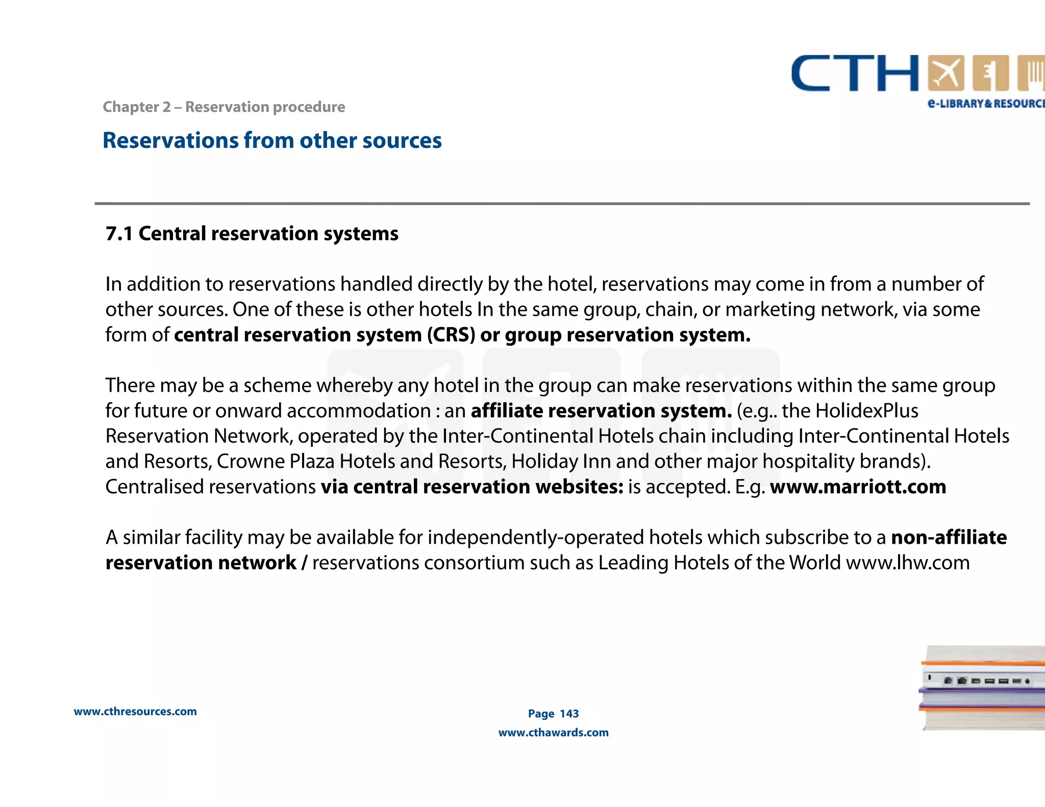www.cthresources.com 
Page 143 
www.cthawards.com 
Chapter 2 – Reservation procedure 
Reservations from other sources 
7.1 Central reservation systems 
In addition to reservations handled directly by the hotel, reservations may come in from a number of 
other sources. One of these is other hotels In the same group, chain, or marketing network, via some 
form of central reservation system (CRS) or group reservation system. 
There may be a scheme whereby any hotel in the group can make reservations within the same group 
for future or onward accommodation : an affiliate reservation system. (e.g.. the HolidexPlus 
Reservation Network, operated by the Inter-Continental Hotels chain including Inter-Continental Hotels 
and Resorts, Crowne Plaza Hotels and Resorts, Holiday Inn and other major hospitality brands). 
Centralised reservations via central reservation websites: is accepted. E.g. www.marriott.com 
A similar facility may be available for independently-operated hotels which subscribe to a non-affiliate 
reservation network / reservations consortium such as Leading Hotels of the World www.lhw.com 
 