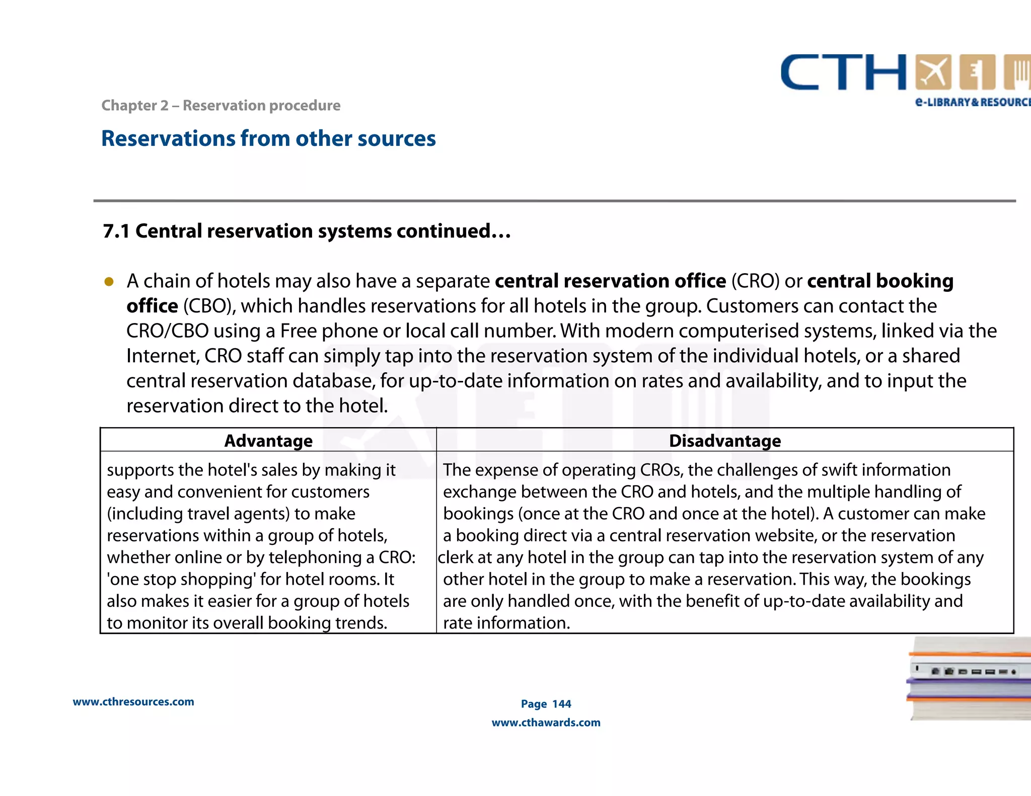www.cthresources.com 
Page 144 
www.cthawards.com 
Chapter 2 – Reservation procedure 
Reservations from other sources 
7.1 Central reservation systems continued… 
● A chain of hotels may also have a separate central reservation office (CRO) or central booking 
office (CBO), which handles reservations for all hotels in the group. Customers can contact the 
CRO/CBO using a Free phone or local call number. With modern computerised systems, linked via the 
Internet, CRO staff can simply tap into the reservation system of the individual hotels, or a shared 
central reservation database, for up-to-date information on rates and availability, and to input the 
reservation direct to the hotel. 
Advantage Disadvantage 
supports the hotel's sales by making it 
easy and convenient for customers 
(including travel agents) to make 
reservations within a group of hotels, 
whether online or by telephoning a CRO: 
'one stop shopping' for hotel rooms. It 
also makes it easier for a group of hotels 
to monitor its overall booking trends. 
The expense of operating CROs, the challenges of swift information 
exchange between the CRO and hotels, and the multiple handling of 
bookings (once at the CRO and once at the hotel). A customer can make 
a booking direct via a central reservation website, or the reservation 
clerk at any hotel in the group can tap into the reservation system of any 
other hotel in the group to make a reservation. This way, the bookings 
are only handled once, with the benefit of up-to-date availability and 
rate information. 
 