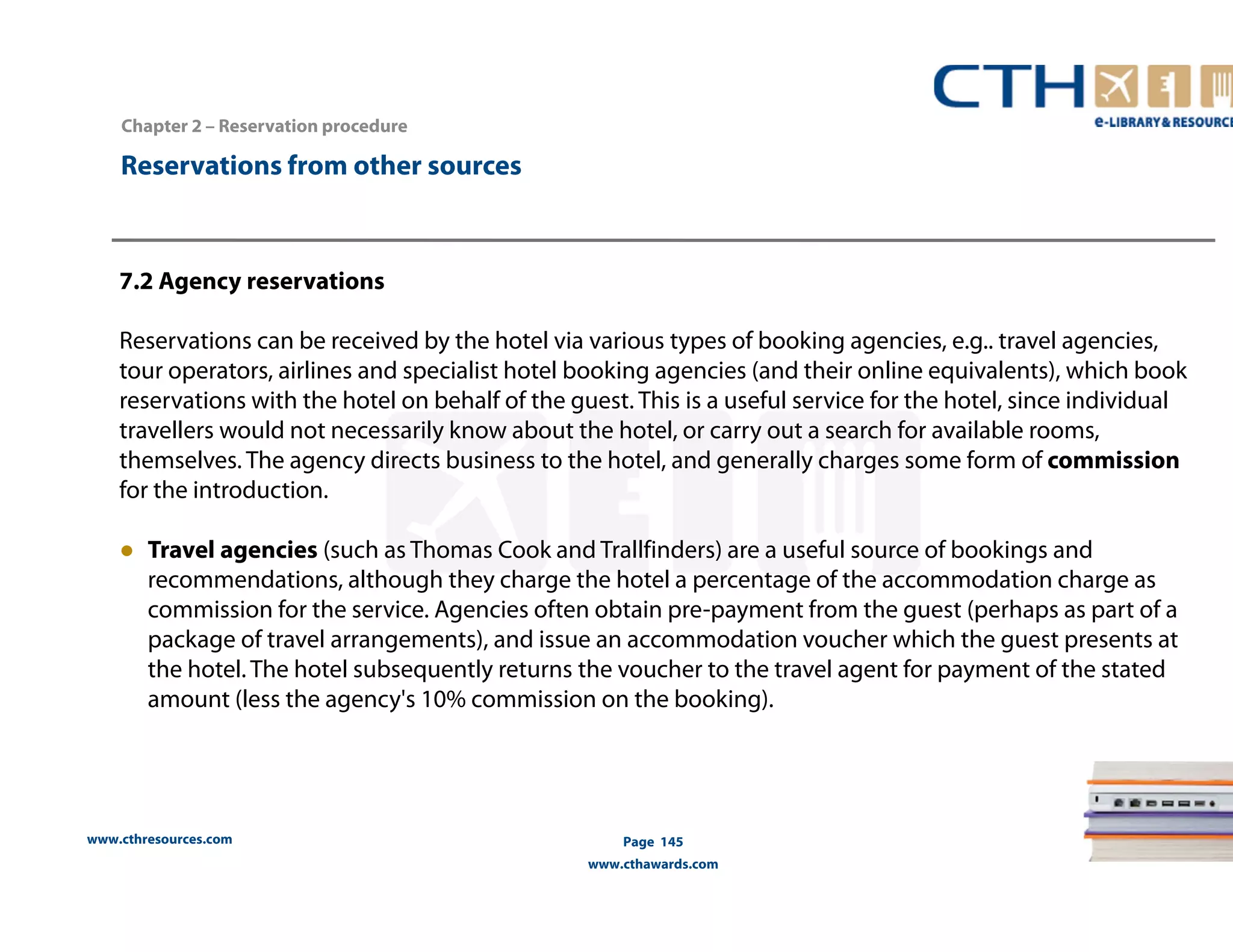 www.cthresources.com 
Page 145 
www.cthawards.com 
Chapter 2 – Reservation procedure 
Reservations from other sources 
7.2 Agency reservations 
Reservations can be received by the hotel via various types of booking agencies, e.g.. travel agencies, 
tour operators, airlines and specialist hotel booking agencies (and their online equivalents), which book 
reservations with the hotel on behalf of the guest. This is a useful service for the hotel, since individual 
travellers would not necessarily know about the hotel, or carry out a search for available rooms, 
themselves. The agency directs business to the hotel, and generally charges some form of commission 
for the introduction. 
● Travel agencies (such as Thomas Cook and Trallfinders) are a useful source of bookings and 
recommendations, although they charge the hotel a percentage of the accommodation charge as 
commission for the service. Agencies often obtain pre-payment from the guest (perhaps as part of a 
package of travel arrangements), and issue an accommodation voucher which the guest presents at 
the hotel. The hotel subsequently returns the voucher to the travel agent for payment of the stated 
amount (less the agency's 10% commission on the booking). 
 