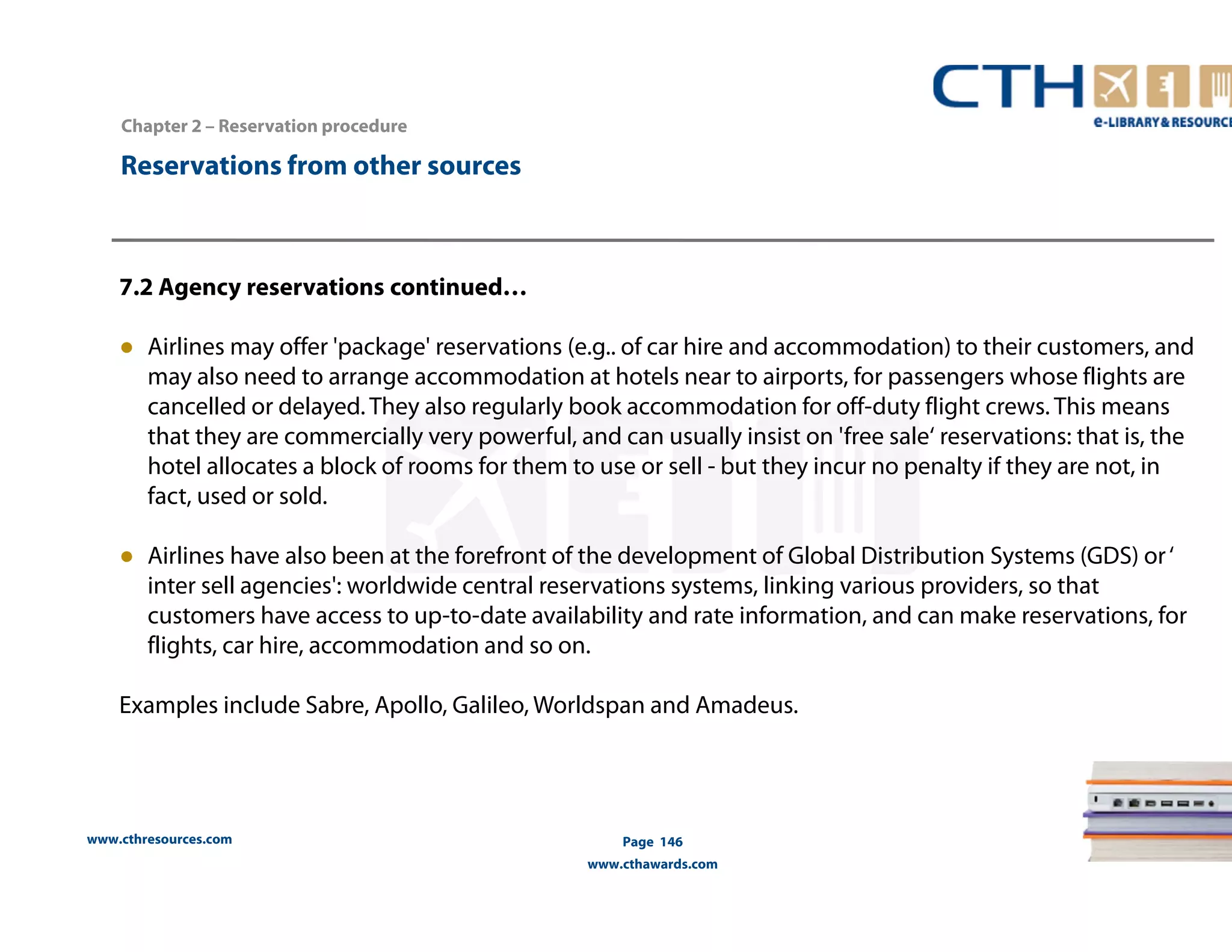 www.cthresources.com 
Page 146 
www.cthawards.com 
Chapter 2 – Reservation procedure 
Reservations from other sources 
7.2 Agency reservations continued… 
● Airlines may offer 'package' reservations (e.g.. of car hire and accommodation) to their customers, and 
may also need to arrange accommodation at hotels near to airports, for passengers whose flights are 
cancelled or delayed. They also regularly book accommodation for off-duty flight crews. This means 
that they are commercially very powerful, and can usually insist on 'free sale‘ reservations: that is, the 
hotel allocates a block of rooms for them to use or sell - but they incur no penalty if they are not, in 
fact, used or sold. 
● Airlines have also been at the forefront of the development of Global Distribution Systems (GDS) or ‘ 
inter sell agencies': worldwide central reservations systems, linking various providers, so that 
customers have access to up-to-date availability and rate information, and can make reservations, for 
flights, car hire, accommodation and so on. 
Examples include Sabre, Apollo, Galileo, Worldspan and Amadeus. 
 