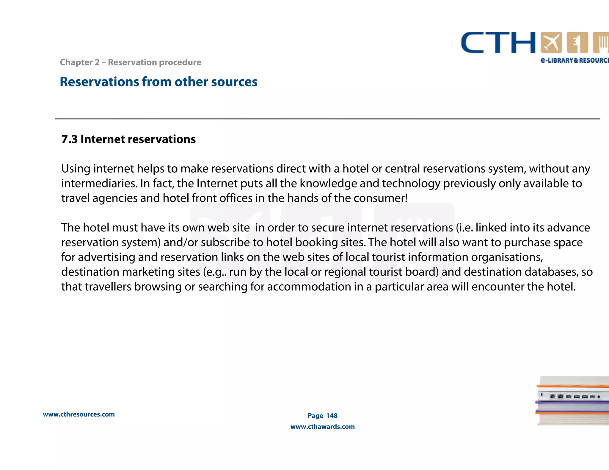 www.cthresources.com 
Page 148 
www.cthawards.com 
Chapter 2 – Reservation procedure 
Reservations from other sources 
7.3 Internet reservations 
Using internet helps to make reservations direct with a hotel or central reservations system, without any 
intermediaries. In fact, the Internet puts all the knowledge and technology previously only available to 
travel agencies and hotel front offices in the hands of the consumer! 
The hotel must have its own web site in order to secure internet reservations (i.e. linked into its advance 
reservation system) and/or subscribe to hotel booking sites. The hotel will also want to purchase space 
for advertising and reservation links on the web sites of local tourist information organisations, 
destination marketing sites (e.g.. run by the local or regional tourist board) and destination databases, so 
that travellers browsing or searching for accommodation in a particular area will encounter the hotel. 
 