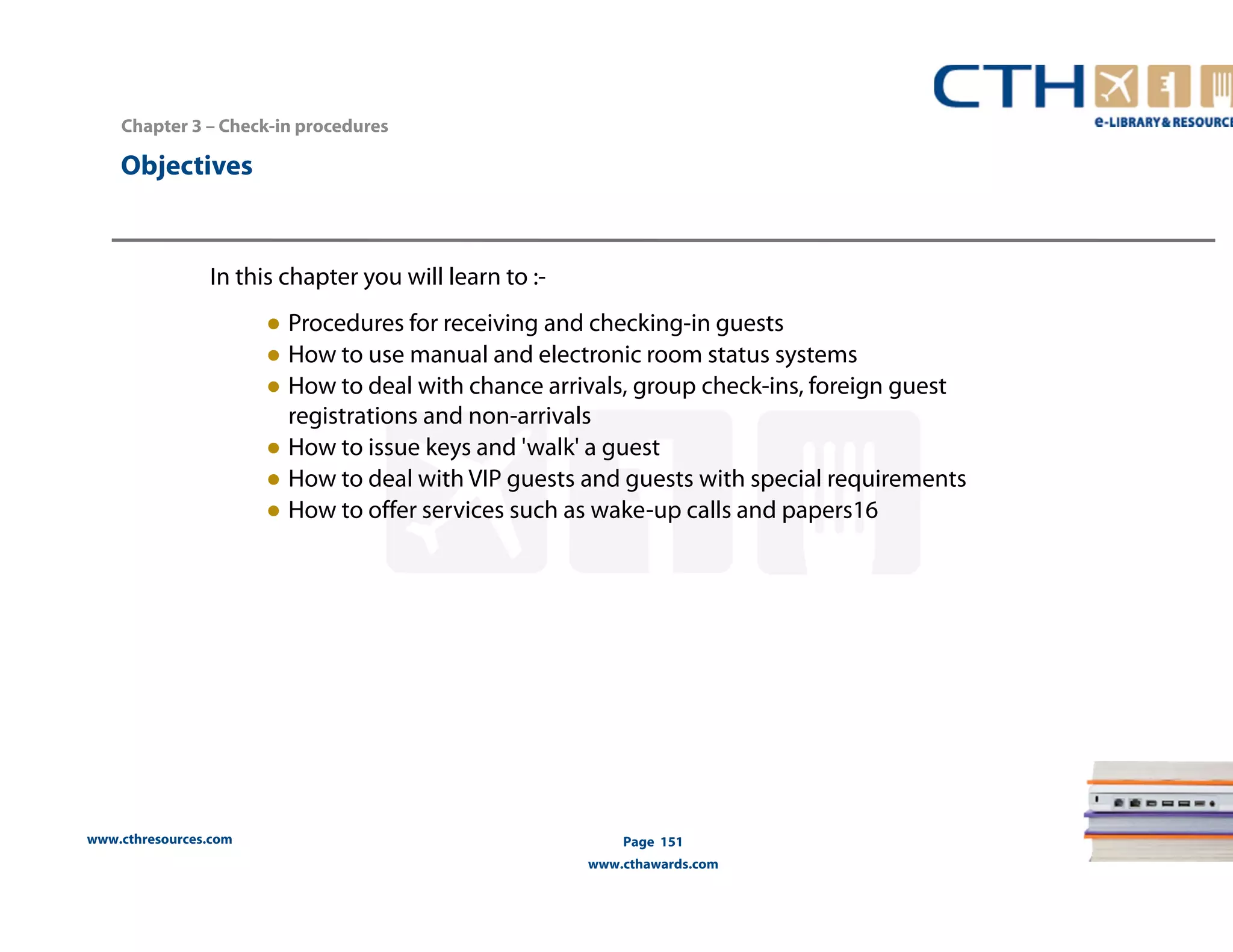Chapter 3 – Check-in procedures 
www.cthresources.com 
Page 151 
www.cthawards.com 
Objectives 
In this chapter you will learn to :- 
● Procedures for receiving and checking-in guests 
● How to use manual and electronic room status systems 
● How to deal with chance arrivals, group check-ins, foreign guest 
registrations and non-arrivals 
● How to issue keys and 'walk' a guest 
● How to deal with VIP guests and guests with special requirements 
● How to offer services such as wake-up calls and papers16 
 