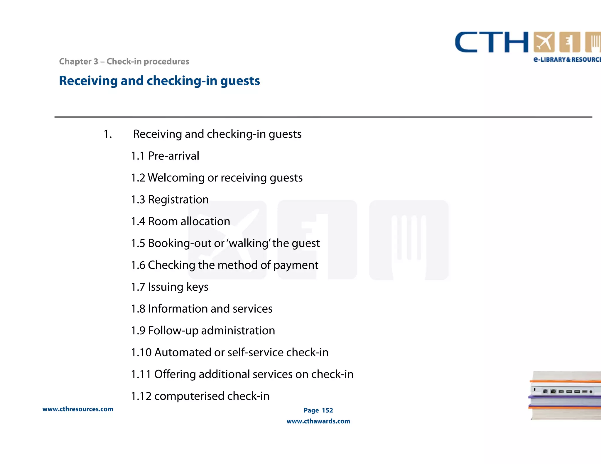 Receiving and checking-in guests 
www.cthresources.com 
Page 152 
www.cthawards.com 
Chapter 3 – Check-in procedures 
1. Receiving and checking-in guests 
1.1 Pre-arrival 
1.2 Welcoming or receiving guests 
1.3 Registration 
1.4 Room allocation 
1.5 Booking-out or ‘walking’ the guest 
1.6 Checking the method of payment 
1.7 Issuing keys 
1.8 Information and services 
1.9 Follow-up administration 
1.10 Automated or self-service check-in 
1.11 Offering additional services on check-in 
1.12 computerised check-in 
 