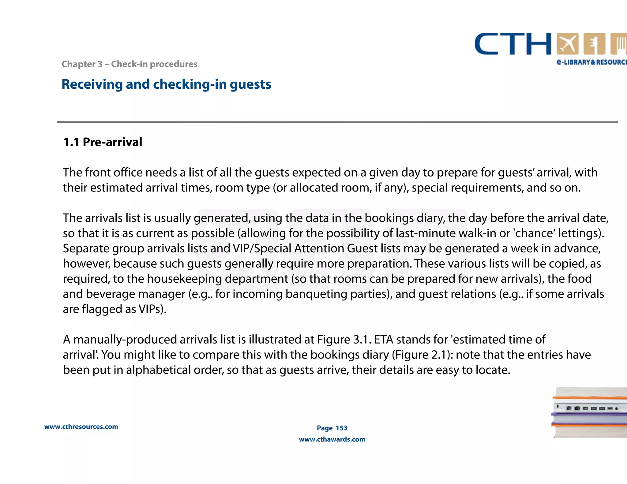 www.cthresources.com 
Page 153 
www.cthawards.com 
Chapter 3 – Check-in procedures 
Receiving and checking-in guests 
1.1 Pre-arrival 
The front office needs a list of all the guests expected on a given day to prepare for guests’ arrival, with 
their estimated arrival times, room type (or allocated room, if any), special requirements, and so on. 
The arrivals list is usually generated, using the data in the bookings diary, the day before the arrival date, 
so that it is as current as possible (allowing for the possibility of last-minute walk-in or 'chance‘ lettings). 
Separate group arrivals lists and VIP/Special Attention Guest lists may be generated a week in advance, 
however, because such guests generally require more preparation. These various lists will be copied, as 
required, to the housekeeping department (so that rooms can be prepared for new arrivals), the food 
and beverage manager (e.g.. for incoming banqueting parties), and guest relations (e.g.. if some arrivals 
are flagged as VIPs). 
A manually-produced arrivals list is illustrated at Figure 3.1. ETA stands for 'estimated time of 
arrival'. You might like to compare this with the bookings diary (Figure 2.1): note that the entries have 
been put in alphabetical order, so that as guests arrive, their details are easy to locate. 
 