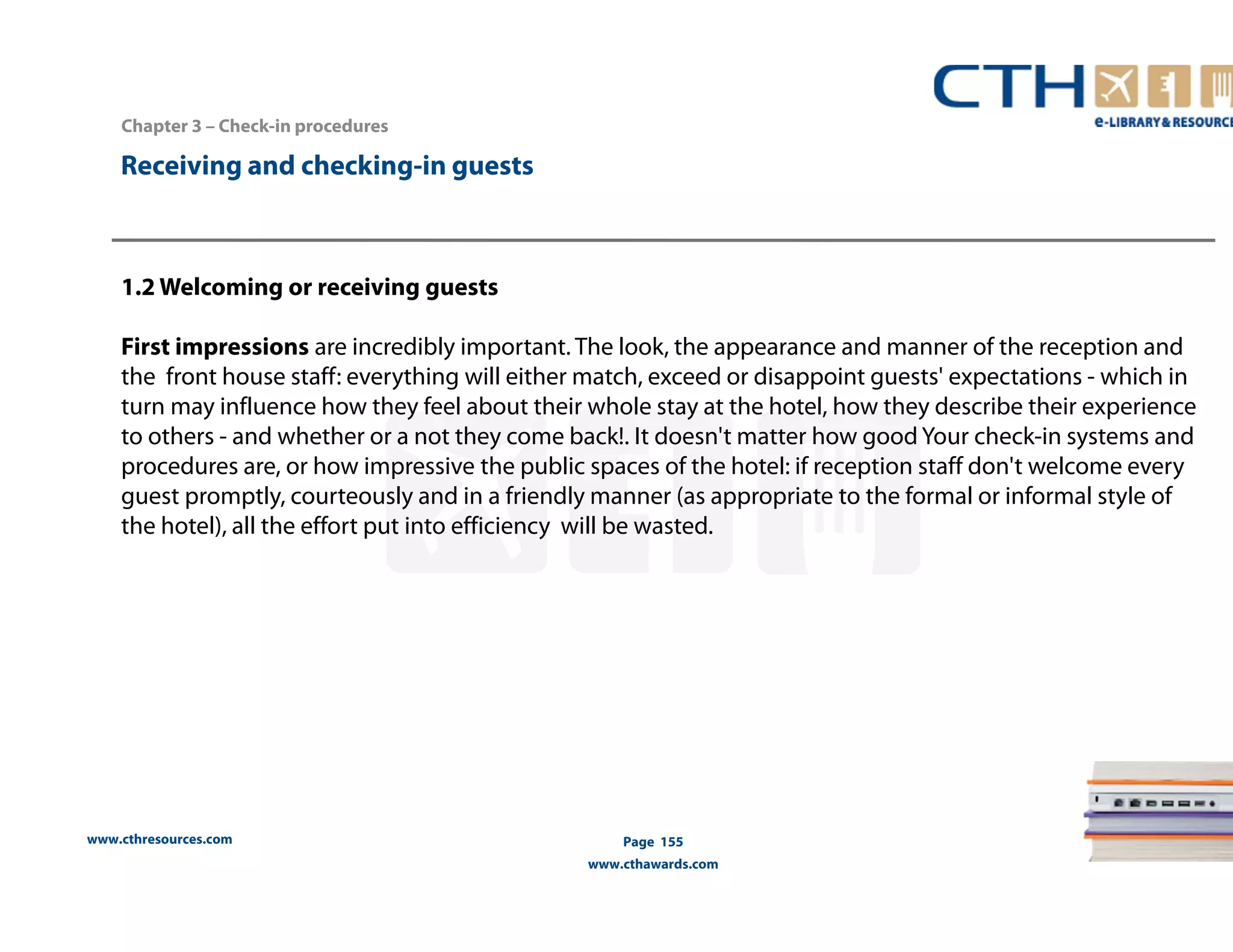 www.cthresources.com 
Page 155 
www.cthawards.com 
Chapter 3 – Check-in procedures 
Receiving and checking-in guests 
1.2 Welcoming or receiving guests 
First impressions are incredibly important. The look, the appearance and manner of the reception and 
the front house staff: everything will either match, exceed or disappoint guests' expectations - which in 
turn may influence how they feel about their whole stay at the hotel, how they describe their experience 
to others - and whether or a not they come back!. It doesn't matter how good Your check-in systems and 
procedures are, or how impressive the public spaces of the hotel: if reception staff don't welcome every 
guest promptly, courteously and in a friendly manner (as appropriate to the formal or informal style of 
the hotel), all the effort put into efficiency will be wasted. 
 