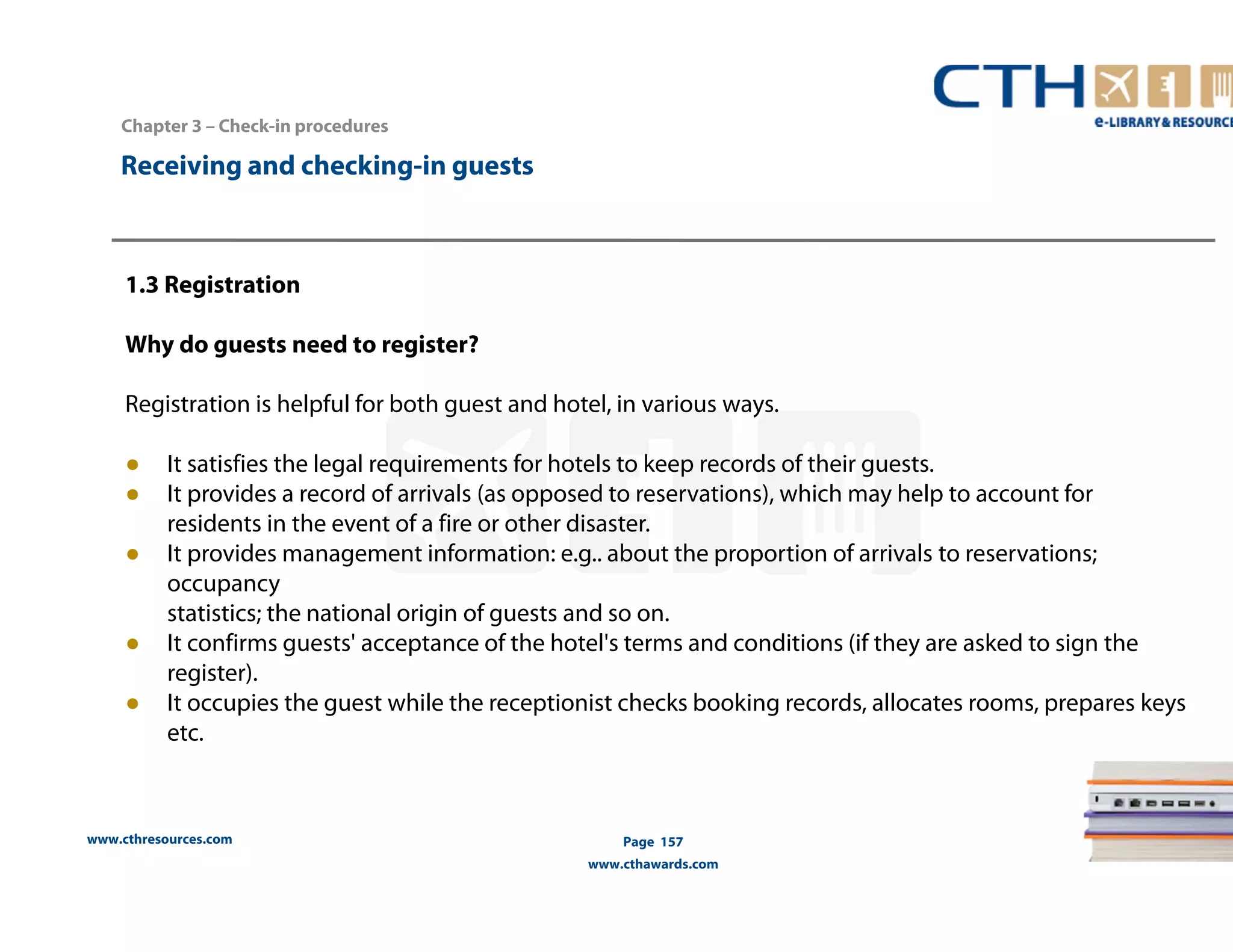 www.cthresources.com 
Page 157 
www.cthawards.com 
Chapter 3 – Check-in procedures 
Receiving and checking-in guests 
1.3 Registration 
Why do guests need to register? 
Registration is helpful for both guest and hotel, in various ways. 
● It satisfies the legal requirements for hotels to keep records of their guests. 
● It provides a record of arrivals (as opposed to reservations), which may help to account for 
residents in the event of a fire or other disaster. 
● It provides management information: e.g.. about the proportion of arrivals to reservations; 
occupancy 
statistics; the national origin of guests and so on. 
● It confirms guests' acceptance of the hotel's terms and conditions (if they are asked to sign the 
register). 
● It occupies the guest while the receptionist checks booking records, allocates rooms, prepares keys 
etc. 
 