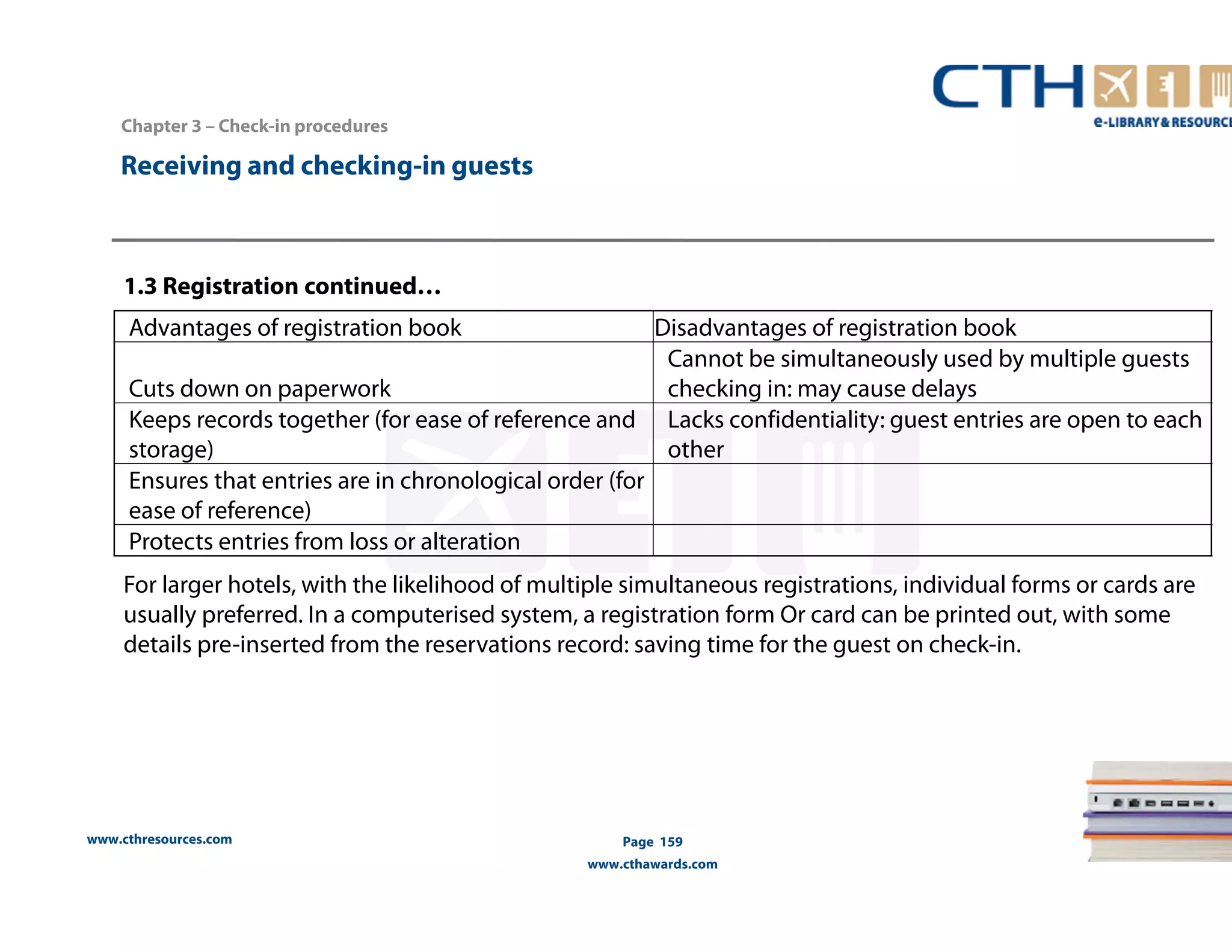 1.3 Registration continued… 
www.cthresources.com 
Page 159 
www.cthawards.com 
Chapter 3 – Check-in procedures 
Receiving and checking-in guests 
Advantages of registration book Disadvantages of registration book 
Cuts down on paperwork 
Cannot be simultaneously used by multiple guests 
checking in: may cause delays 
Keeps records together (for ease of reference and 
storage) 
Lacks confidentiality: guest entries are open to each 
other 
Ensures that entries are in chronological order (for 
ease of reference) 
Protects entries from loss or alteration 
For larger hotels, with the likelihood of multiple simultaneous registrations, individual forms or cards are 
usually preferred. In a computerised system, a registration form Or card can be printed out, with some 
details pre-inserted from the reservations record: saving time for the guest on check-in. 
 