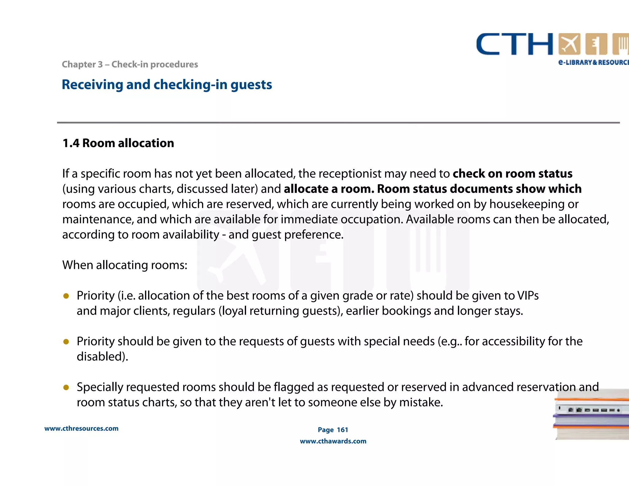 www.cthresources.com 
Page 161 
www.cthawards.com 
Chapter 3 – Check-in procedures 
Receiving and checking-in guests 
1.4 Room allocation 
If a specific room has not yet been allocated, the receptionist may need to check on room status 
(using various charts, discussed later) and allocate a room. Room status documents show which 
rooms are occupied, which are reserved, which are currently being worked on by housekeeping or 
maintenance, and which are available for immediate occupation. Available rooms can then be allocated, 
according to room availability - and guest preference. 
When allocating rooms: 
● Priority (i.e. allocation of the best rooms of a given grade or rate) should be given to VIPs 
and major clients, regulars (loyal returning guests), earlier bookings and longer stays. 
● Priority should be given to the requests of guests with special needs (e.g.. for accessibility for the 
disabled). 
● Specially requested rooms should be flagged as requested or reserved in advanced reservation and 
room status charts, so that they aren't let to someone else by mistake. 
 