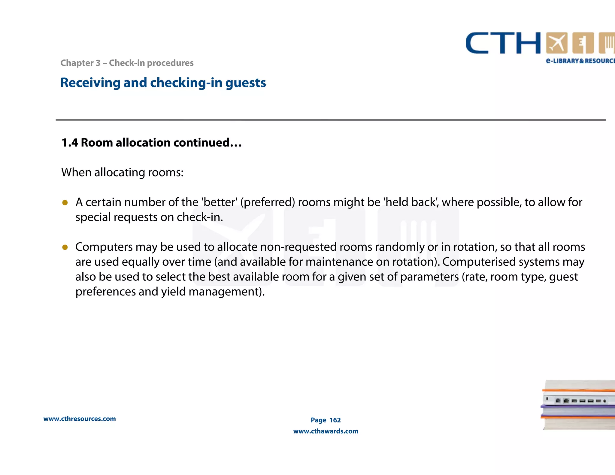 www.cthresources.com 
Page 162 
www.cthawards.com 
Chapter 3 – Check-in procedures 
Receiving and checking-in guests 
1.4 Room allocation continued… 
When allocating rooms: 
● A certain number of the 'better' (preferred) rooms might be 'held back', where possible, to allow for 
special requests on check-in. 
● Computers may be used to allocate non-requested rooms randomly or in rotation, so that all rooms 
are used equally over time (and available for maintenance on rotation). Computerised systems may 
also be used to select the best available room for a given set of parameters (rate, room type, guest 
preferences and yield management). 
 