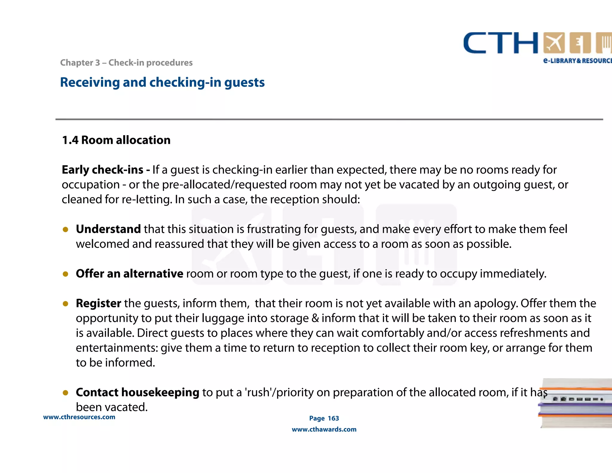 www.cthresources.com 
Page 163 
www.cthawards.com 
Chapter 3 – Check-in procedures 
Receiving and checking-in guests 
1.4 Room allocation 
Early check-ins - If a guest is checking-in earlier than expected, there may be no rooms ready for 
occupation - or the pre-allocated/requested room may not yet be vacated by an outgoing guest, or 
cleaned for re-Ietting. In such a case, the reception should: 
● Understand that this situation is frustrating for guests, and make every effort to make them feel 
welcomed and reassured that they will be given access to a room as soon as possible. 
● Offer an alternative room or room type to the guest, if one is ready to occupy immediately. 
● Register the guests, inform them, that their room is not yet available with an apology. Offer them the 
opportunity to put their luggage into storage & inform that it will be taken to their room as soon as it 
is available. Direct guests to places where they can wait comfortably and/or access refreshments and 
entertainments: give them a time to return to reception to collect their room key, or arrange for them 
to be informed. 
● Contact housekeeping to put a 'rush'/priority on preparation of the allocated room, if it has 
been vacated. 
 
