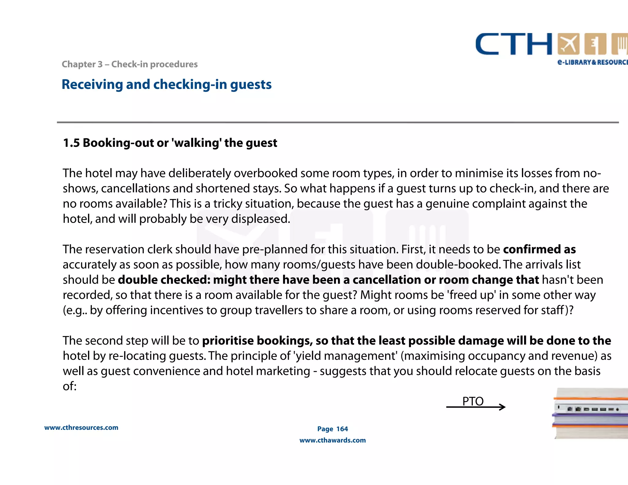www.cthresources.com 
Page 164 
www.cthawards.com 
Chapter 3 – Check-in procedures 
Receiving and checking-in guests 
1.5 Booking-out or 'walking' the guest 
The hotel may have deliberately overbooked some room types, in order to minimise its losses from no-shows, 
cancellations and shortened stays. So what happens if a guest turns up to check-in, and there are 
no rooms available? This is a tricky situation, because the guest has a genuine complaint against the 
hotel, and will probably be very displeased. 
The reservation clerk should have pre-planned for this situation. First, it needs to be confirmed as 
accurately as soon as possible, how many rooms/guests have been double-booked. The arrivals list 
should be double checked: might there have been a cancellation or room change that hasn't been 
recorded, so that there is a room available for the guest? Might rooms be 'freed up' in some other way 
(e.g.. by offering incentives to group travellers to share a room, or using rooms reserved for staff )? 
The second step will be to prioritise bookings, so that the least possible damage will be done to the 
hotel by re-Iocating guests. The principle of 'yield management' (maximising occupancy and revenue) as 
well as guest convenience and hotel marketing - suggests that you should relocate guests on the basis 
of: 
PTO 
 