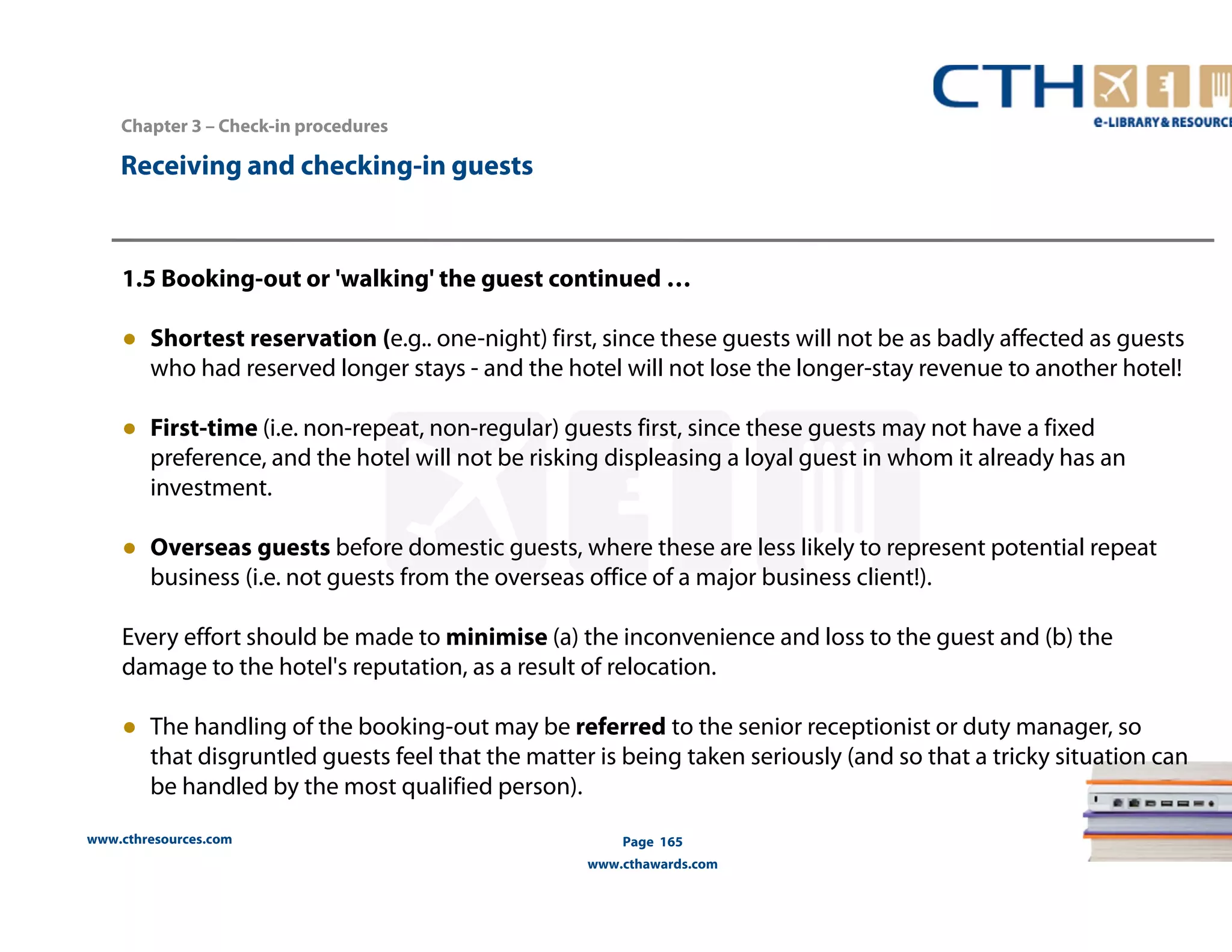 www.cthresources.com 
Page 165 
www.cthawards.com 
Chapter 3 – Check-in procedures 
Receiving and checking-in guests 
1.5 Booking-out or 'walking' the guest continued … 
● Shortest reservation (e.g.. one-night) first, since these guests will not be as badly affected as guests 
who had reserved longer stays - and the hotel will not lose the longer-stay revenue to another hotel! 
● First-time (i.e. non-repeat, non-regular) guests first, since these guests may not have a fixed 
preference, and the hotel will not be risking displeasing a loyal guest in whom it already has an 
investment. 
● Overseas guests before domestic guests, where these are less likely to represent potential repeat 
business (i.e. not guests from the overseas office of a major business client!). 
Every effort should be made to minimise (a) the inconvenience and loss to the guest and (b) the 
damage to the hotel's reputation, as a result of relocation. 
● The handling of the booking-out may be referred to the senior receptionist or duty manager, so 
that disgruntled guests feel that the matter is being taken seriously (and so that a tricky situation can 
be handled by the most qualified person). 
 