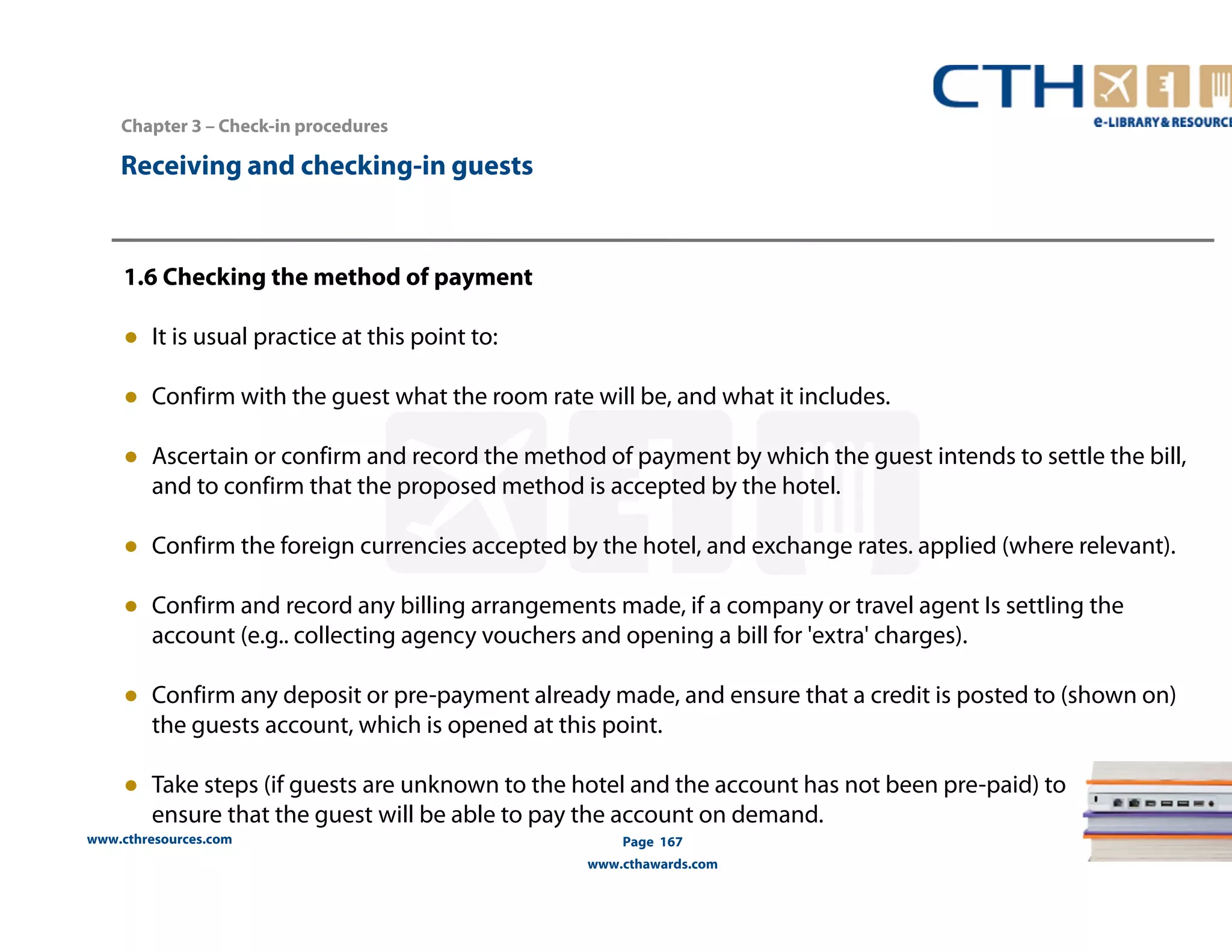 www.cthresources.com 
Page 167 
www.cthawards.com 
Chapter 3 – Check-in procedures 
Receiving and checking-in guests 
1.6 Checking the method of payment 
● It is usual practice at this point to: 
● Confirm with the guest what the room rate will be, and what it includes. 
● Ascertain or confirm and record the method of payment by which the guest intends to settle the bill, 
and to confirm that the proposed method is accepted by the hotel. 
● Confirm the foreign currencies accepted by the hotel, and exchange rates. applied (where relevant). 
● Confirm and record any billing arrangements made, if a company or travel agent Is settling the 
account (e.g.. collecting agency vouchers and opening a bill for 'extra' charges). 
● Confirm any deposit or pre-payment already made, and ensure that a credit is posted to (shown on) 
the guests account, which is opened at this point. 
● Take steps (if guests are unknown to the hotel and the account has not been pre-paid) to 
ensure that the guest will be able to pay the account on demand. 
 