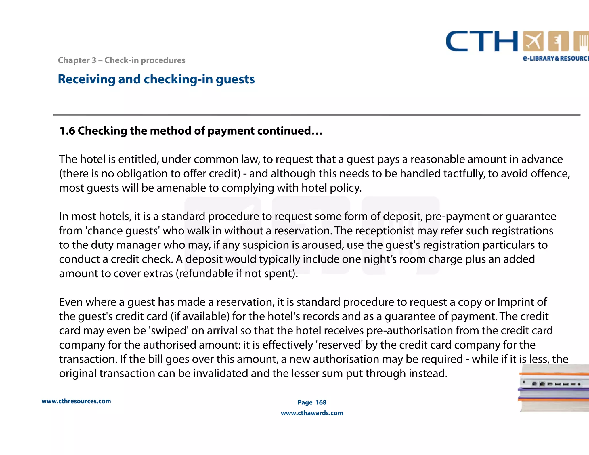 www.cthresources.com 
Page 168 
www.cthawards.com 
Chapter 3 – Check-in procedures 
Receiving and checking-in guests 
1.6 Checking the method of payment continued… 
The hotel is entitled, under common law, to request that a guest pays a reasonable amount in advance 
(there is no obligation to offer credit) - and although this needs to be handled tactfully, to avoid offence, 
most guests will be amenable to complying with hotel policy. 
In most hotels, it is a standard procedure to request some form of deposit, pre-payment or guarantee 
from 'chance guests' who walk in without a reservation. The receptionist may refer such registrations 
to the duty manager who may, if any suspicion is aroused, use the guest's registration particulars to 
conduct a credit check. A deposit would typically include one night’s room charge plus an added 
amount to cover extras (refundable if not spent). 
Even where a guest has made a reservation, it is standard procedure to request a copy or Imprint of 
the guest's credit card (if available) for the hotel's records and as a guarantee of payment. The credit 
card may even be 'swiped' on arrival so that the hotel receives pre-authorisation from the credit card 
company for the authorised amount: it is effectively 'reserved' by the credit card company for the 
transaction. If the bill goes over this amount, a new authorisation may be required - while if it is less, the 
original transaction can be invalidated and the lesser sum put through instead. 
 