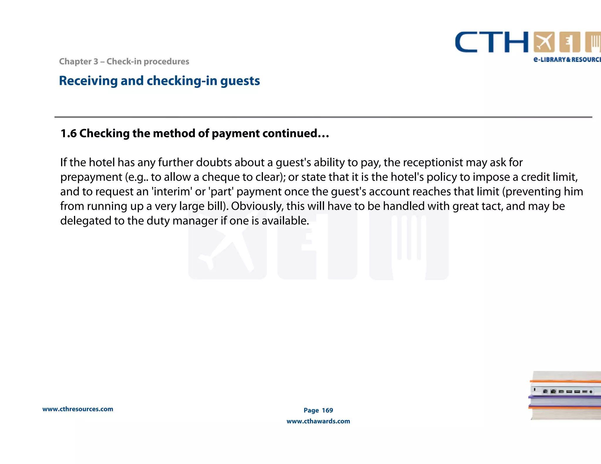 www.cthresources.com 
Page 169 
www.cthawards.com 
Chapter 3 – Check-in procedures 
Receiving and checking-in guests 
1.6 Checking the method of payment continued… 
If the hotel has any further doubts about a guest's ability to pay, the receptionist may ask for 
prepayment (e.g.. to allow a cheque to clear); or state that it is the hotel's policy to impose a credit limit, 
and to request an 'interim' or 'part' payment once the guest's account reaches that limit (preventing him 
from running up a very large bill). Obviously, this will have to be handled with great tact, and may be 
delegated to the duty manager if one is available. 
 