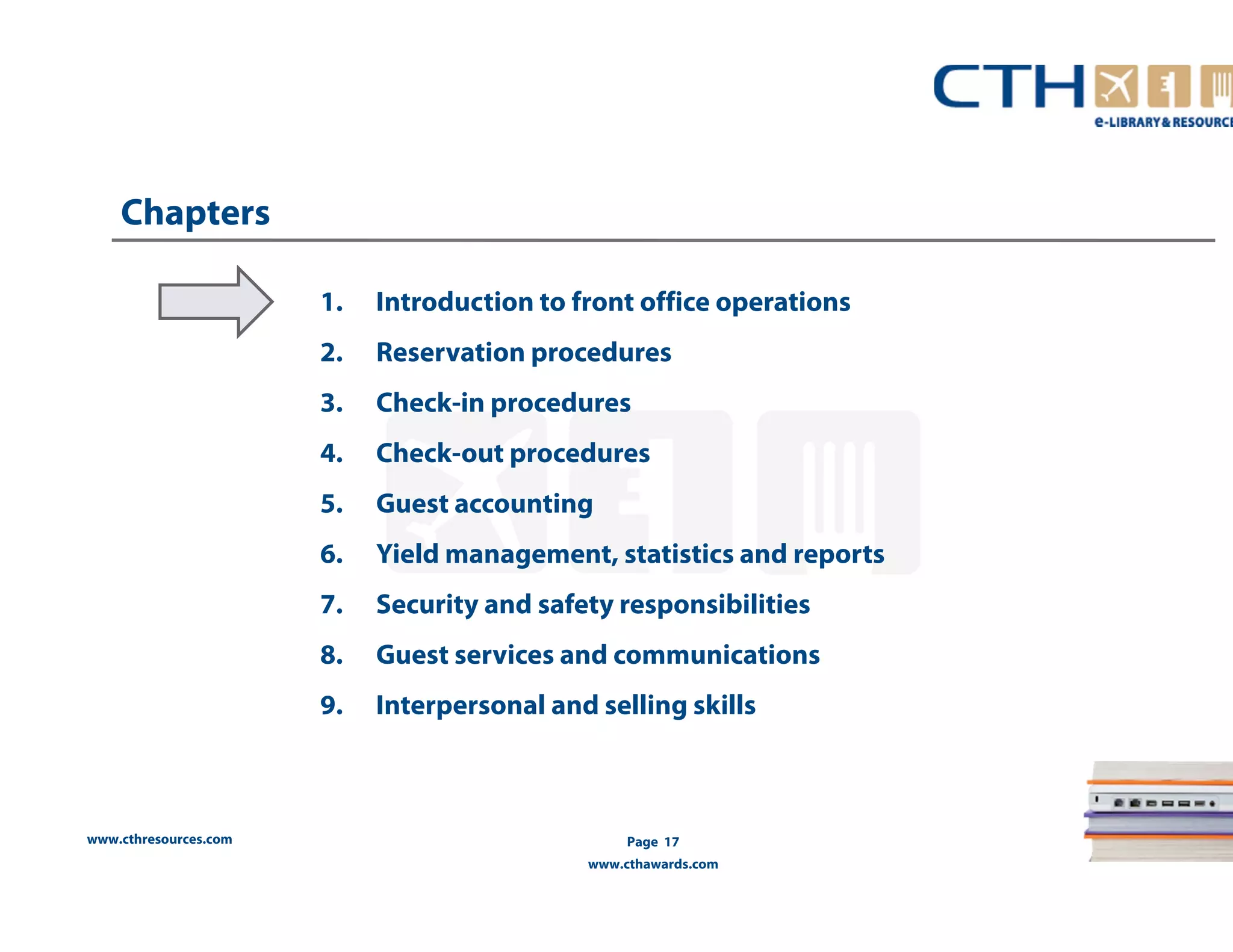 www.cthresources.com 
Page 17 
www.cthawards.com 
Chapters 
1. Introduction to front office operations 
2. Reservation procedures 
3. Check-in procedures 
4. Check-out procedures 
5. Guest accounting 
6. Yield management, statistics and reports 
7. Security and safety responsibilities 
8. Guest services and communications 
9. Interpersonal and selling skills 
 