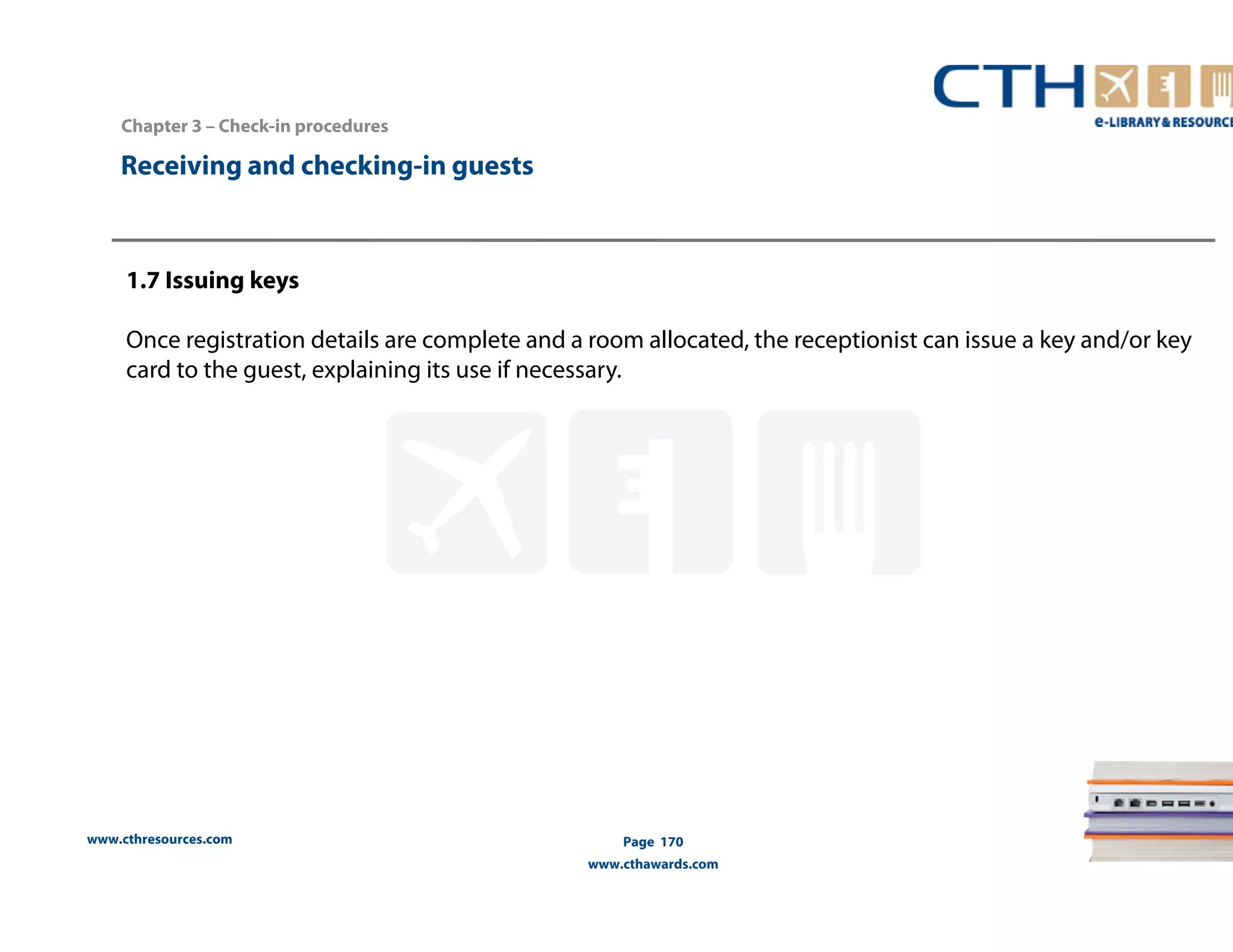 www.cthresources.com 
Page 170 
www.cthawards.com 
Chapter 3 – Check-in procedures 
Receiving and checking-in guests 
1.7 Issuing keys 
Once registration details are complete and a room allocated, the receptionist can issue a key and/or key 
card to the guest, explaining its use if necessary. 
 