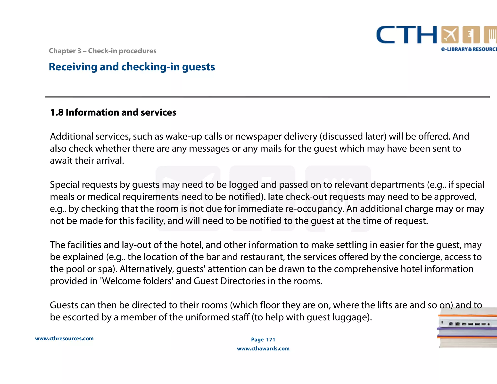 www.cthresources.com 
Page 171 
www.cthawards.com 
Chapter 3 – Check-in procedures 
Receiving and checking-in guests 
1.8 Information and services 
Additional services, such as wake-up calls or newspaper delivery (discussed later) will be offered. And 
also check whether there are any messages or any mails for the guest which may have been sent to 
await their arrival. 
Special requests by guests may need to be logged and passed on to relevant departments (e.g.. if special 
meals or medical requirements need to be notified). late check-out requests may need to be approved, 
e.g.. by checking that the room is not due for immediate re-occupancy. An additional charge may or may 
not be made for this facility, and will need to be notified to the guest at the time of request. 
The facilities and lay-out of the hotel, and other information to make settling in easier for the guest, may 
be explained (e.g.. the location of the bar and restaurant, the services offered by the concierge, access to 
the pool or spa). Alternatively, guests' attention can be drawn to the comprehensive hotel information 
provided in 'Welcome folders' and Guest Directories in the rooms. 
Guests can then be directed to their rooms (which floor they are on, where the lifts are and so on) and to 
be escorted by a member of the uniformed staff (to help with guest luggage). 
 
