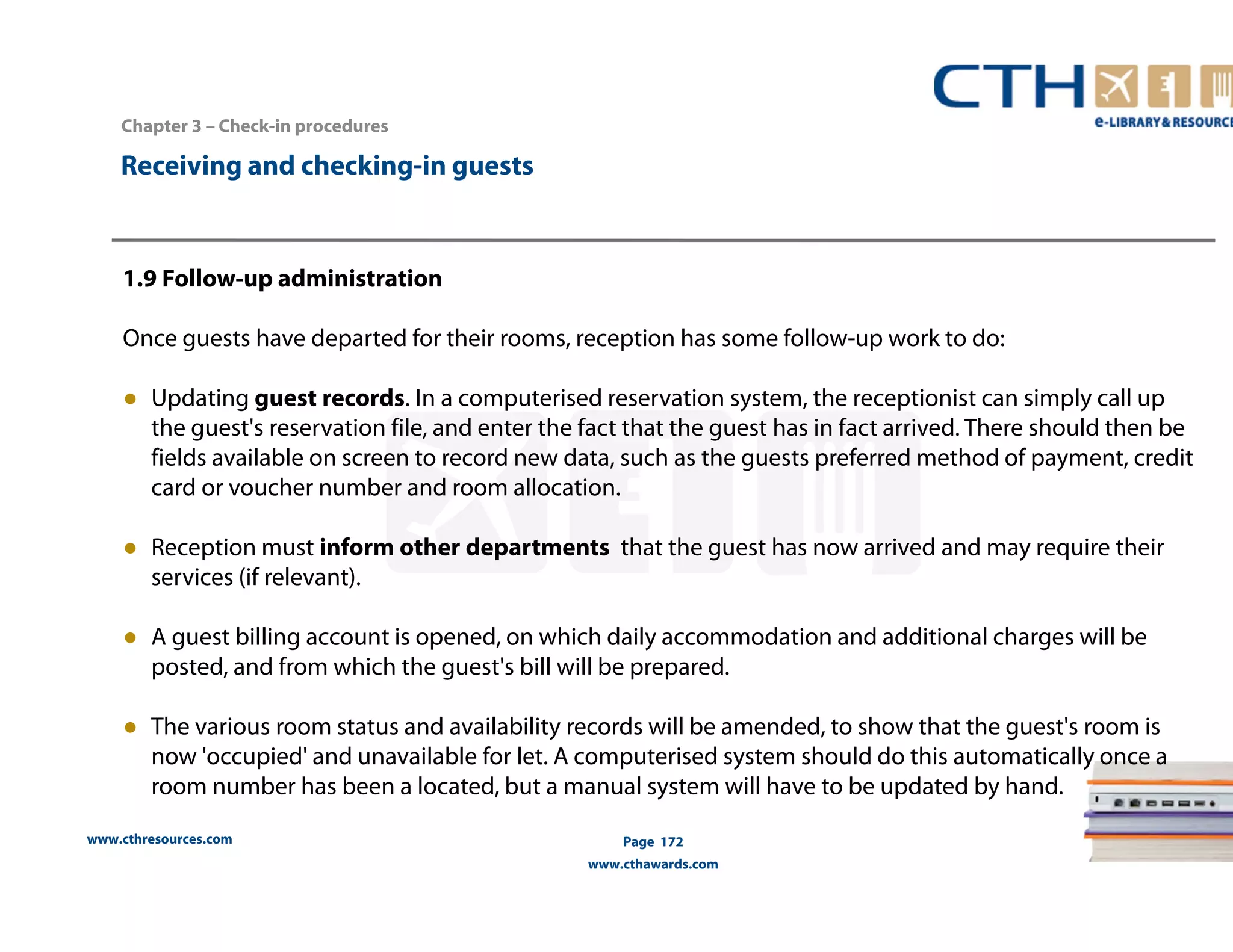 www.cthresources.com 
Page 172 
www.cthawards.com 
Chapter 3 – Check-in procedures 
Receiving and checking-in guests 
1.9 Follow-up administration 
Once guests have departed for their rooms, reception has some follow-up work to do: 
● Updating guest records. In a computerised reservation system, the receptionist can simply call up 
the guest's reservation file, and enter the fact that the guest has in fact arrived. There should then be 
fields available on screen to record new data, such as the guests preferred method of payment, credit 
card or voucher number and room allocation. 
● Reception must inform other departments that the guest has now arrived and may require their 
services (if relevant). 
● A guest billing account is opened, on which daily accommodation and additional charges will be 
posted, and from which the guest's bill will be prepared. 
● The various room status and availability records will be amended, to show that the guest's room is 
now 'occupied' and unavailable for let. A computerised system should do this automatically once a 
room number has been a located, but a manual system will have to be updated by hand. 
 