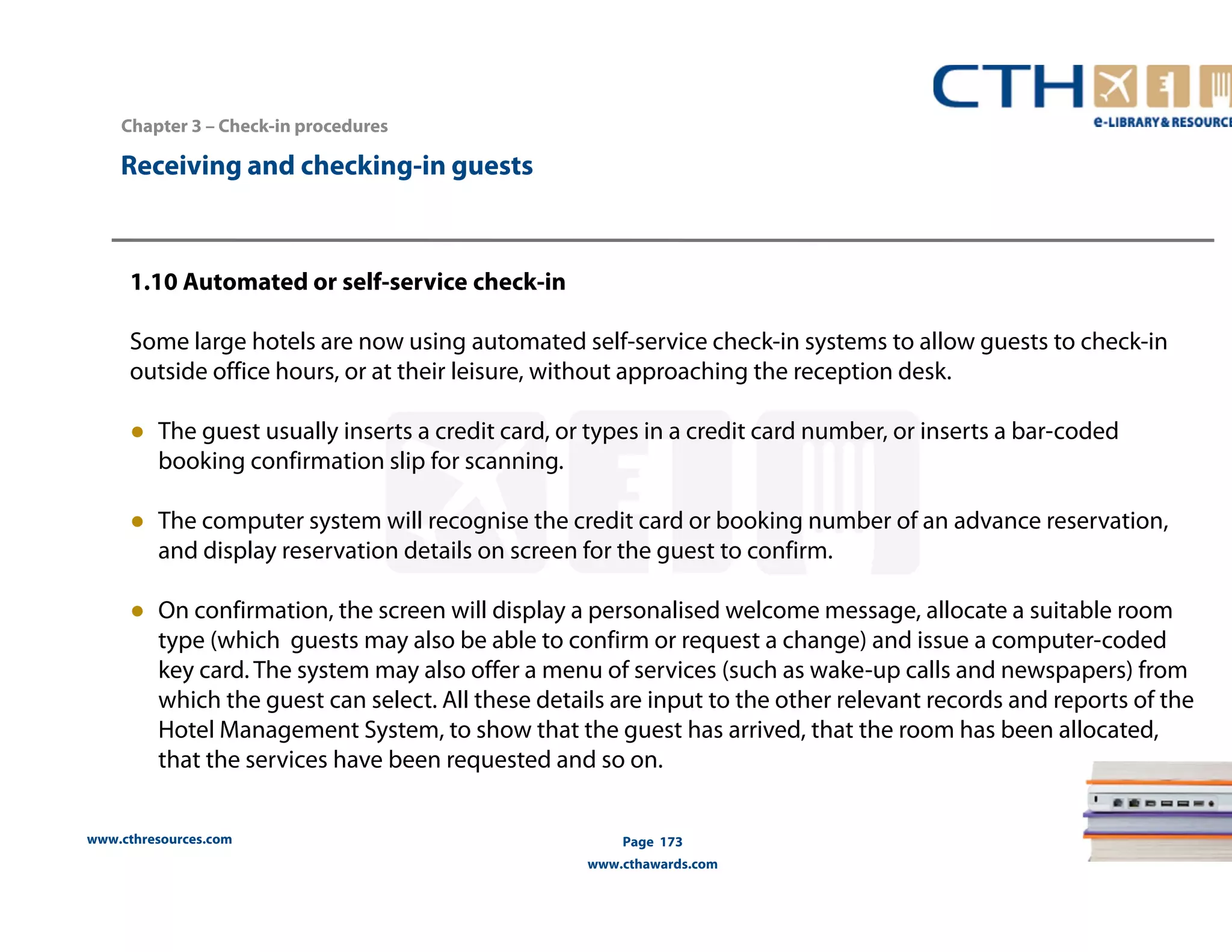 www.cthresources.com 
Page 173 
www.cthawards.com 
Chapter 3 – Check-in procedures 
Receiving and checking-in guests 
1.10 Automated or self-service check-in 
Some large hotels are now using automated self-service check-in systems to allow guests to check-in 
outside office hours, or at their leisure, without approaching the reception desk. 
● The guest usually inserts a credit card, or types in a credit card number, or inserts a bar-coded 
booking confirmation slip for scanning. 
● The computer system will recognise the credit card or booking number of an advance reservation, 
and display reservation details on screen for the guest to confirm. 
● On confirmation, the screen will display a personalised welcome message, allocate a suitable room 
type (which guests may also be able to confirm or request a change) and issue a computer-coded 
key card. The system may also offer a menu of services (such as wake-up calls and newspapers) from 
which the guest can select. All these details are input to the other relevant records and reports of the 
Hotel Management System, to show that the guest has arrived, that the room has been allocated, 
that the services have been requested and so on. 
 