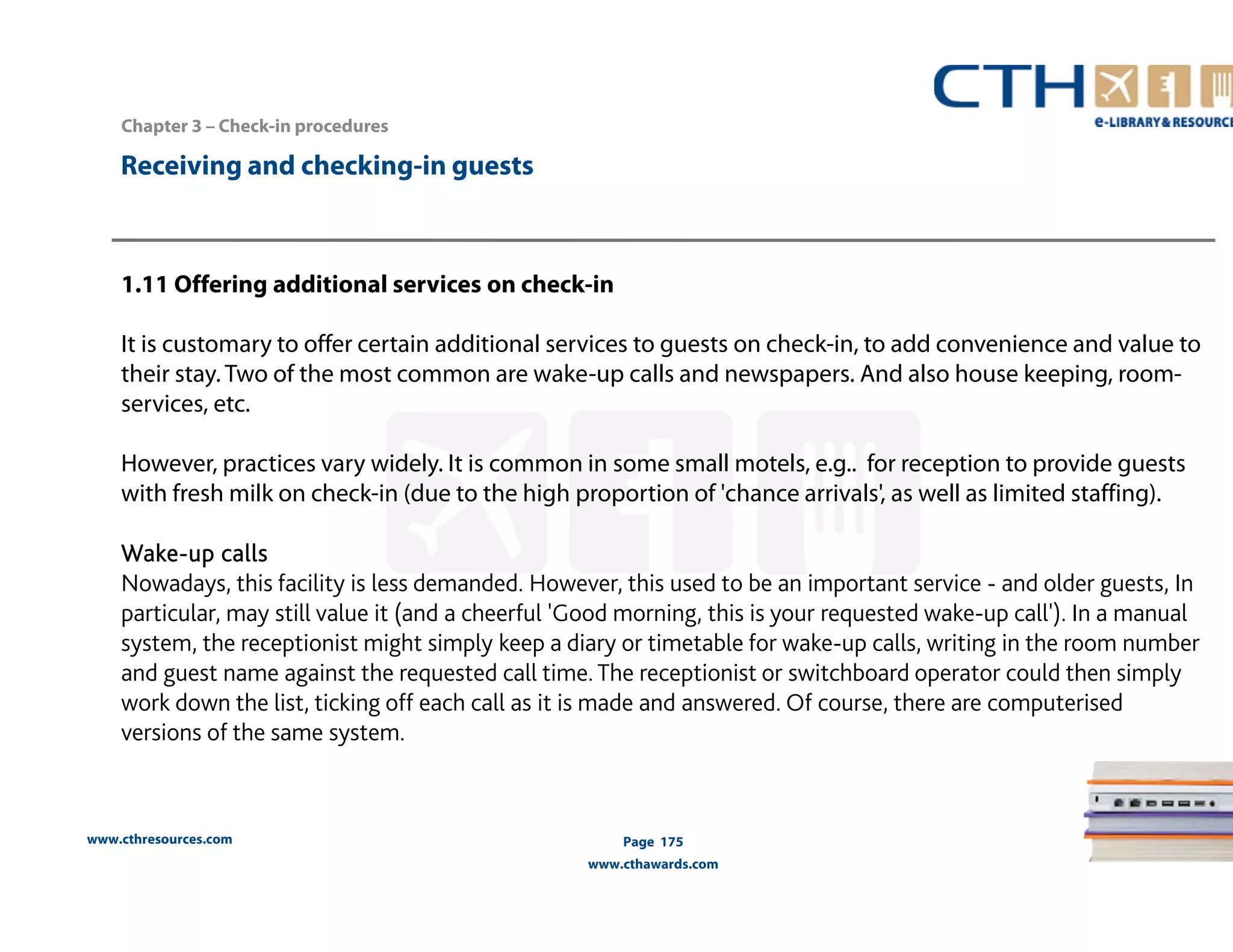 www.cthresources.com 
Page 175 
www.cthawards.com 
Chapter 3 – Check-in procedures 
Receiving and checking-in guests 
1.11 Offering additional services on check-in 
It is customary to offer certain additional services to guests on check-in, to add convenience and value to 
their stay. Two of the most common are wake-up calls and newspapers. And also house keeping, room-services, 
etc. 
However, practices vary widely. It is common in some small motels, e.g.. for reception to provide guests 
with fresh milk on check-in (due to the high proportion of 'chance arrivals', as well as limited staffing). 
Wake-up calls 
Nowadays, this facility is less demanded. However, this used to be an important service - and older guests, In 
particular, may still value it (and a cheerful 'Good morning, this is your requested wake-up call'). In a manual 
system, the receptionist might simply keep a diary or timetable for wake-up calls, writing in the room number 
and guest name against the requested call time. The receptionist or switchboard operator could then simply 
work down the list, ticking off each call as it is made and answered. Of course, there are computerised 
versions of the same system. 
 