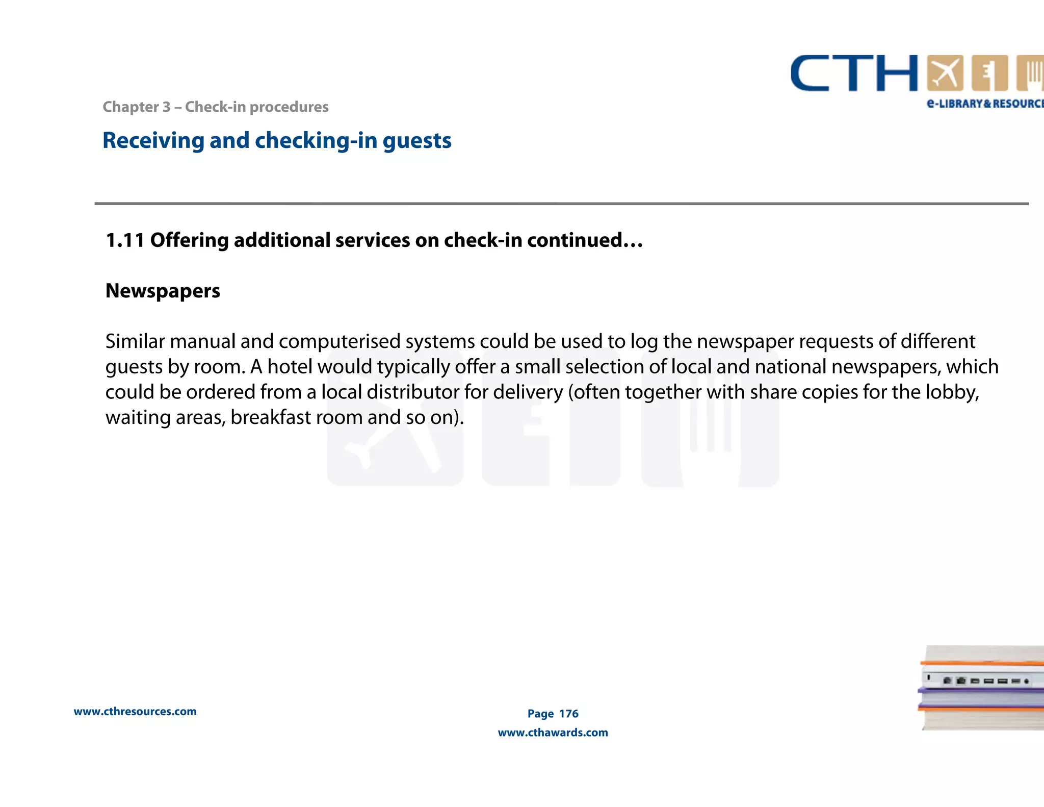 www.cthresources.com 
Page 176 
www.cthawards.com 
Chapter 3 – Check-in procedures 
Receiving and checking-in guests 
1.11 Offering additional services on check-in continued… 
Newspapers 
Similar manual and computerised systems could be used to log the newspaper requests of different 
guests by room. A hotel would typically offer a small selection of local and national newspapers, which 
could be ordered from a local distributor for delivery (often together with share copies for the lobby, 
waiting areas, breakfast room and so on). 
 