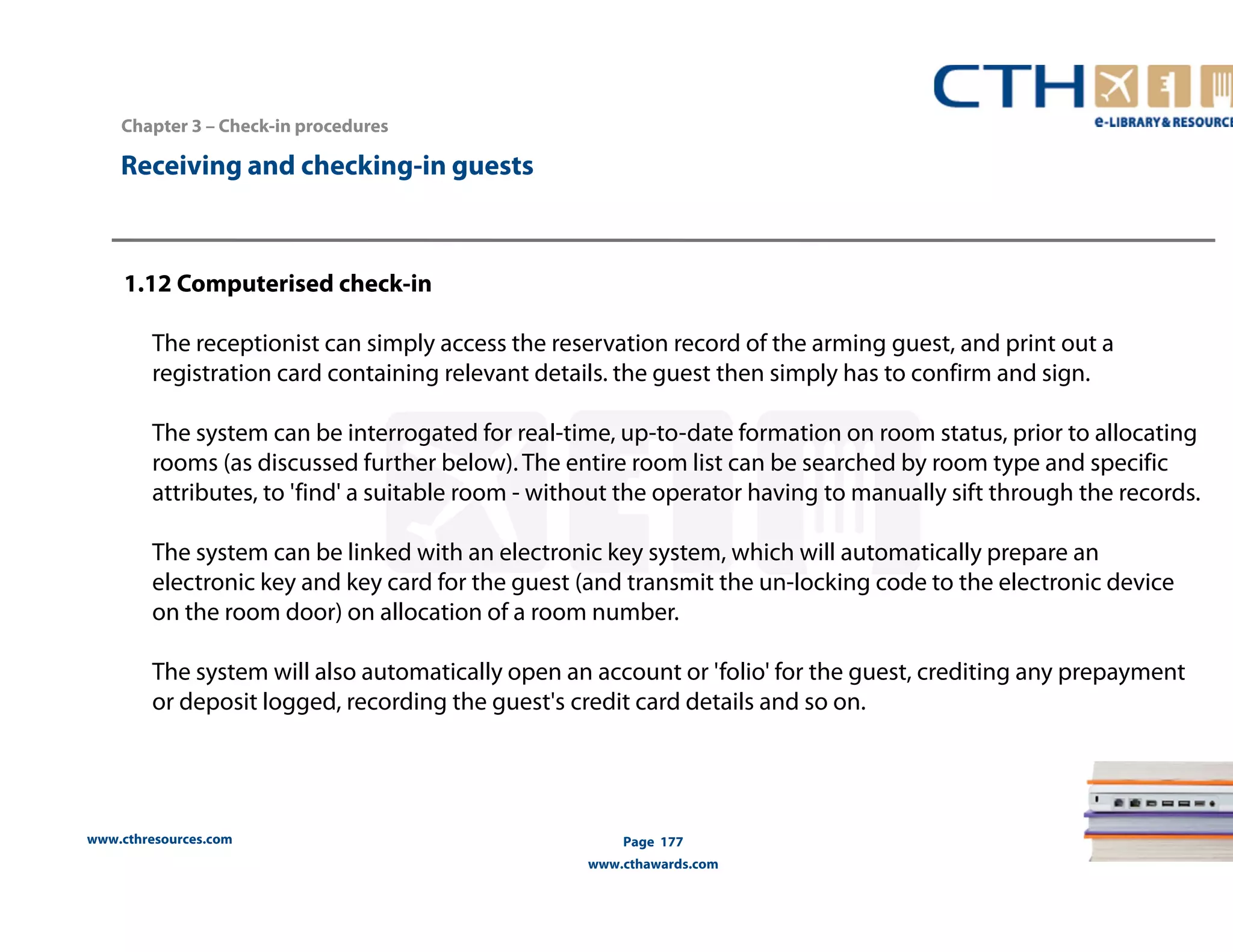 www.cthresources.com 
Page 177 
www.cthawards.com 
Chapter 3 – Check-in procedures 
Receiving and checking-in guests 
1.12 Computerised check-in 
The receptionist can simply access the reservation record of the arming guest, and print out a 
registration card containing relevant details. the guest then simply has to confirm and sign. 
The system can be interrogated for real-time, up-to-date formation on room status, prior to allocating 
rooms (as discussed further below). The entire room list can be searched by room type and specific 
attributes, to 'find' a suitable room - without the operator having to manually sift through the records. 
The system can be linked with an electronic key system, which will automatically prepare an 
electronic key and key card for the guest (and transmit the un-locking code to the electronic device 
on the room door) on allocation of a room number. 
The system will also automatically open an account or 'folio' for the guest, crediting any prepayment 
or deposit logged, recording the guest's credit card details and so on. 
 