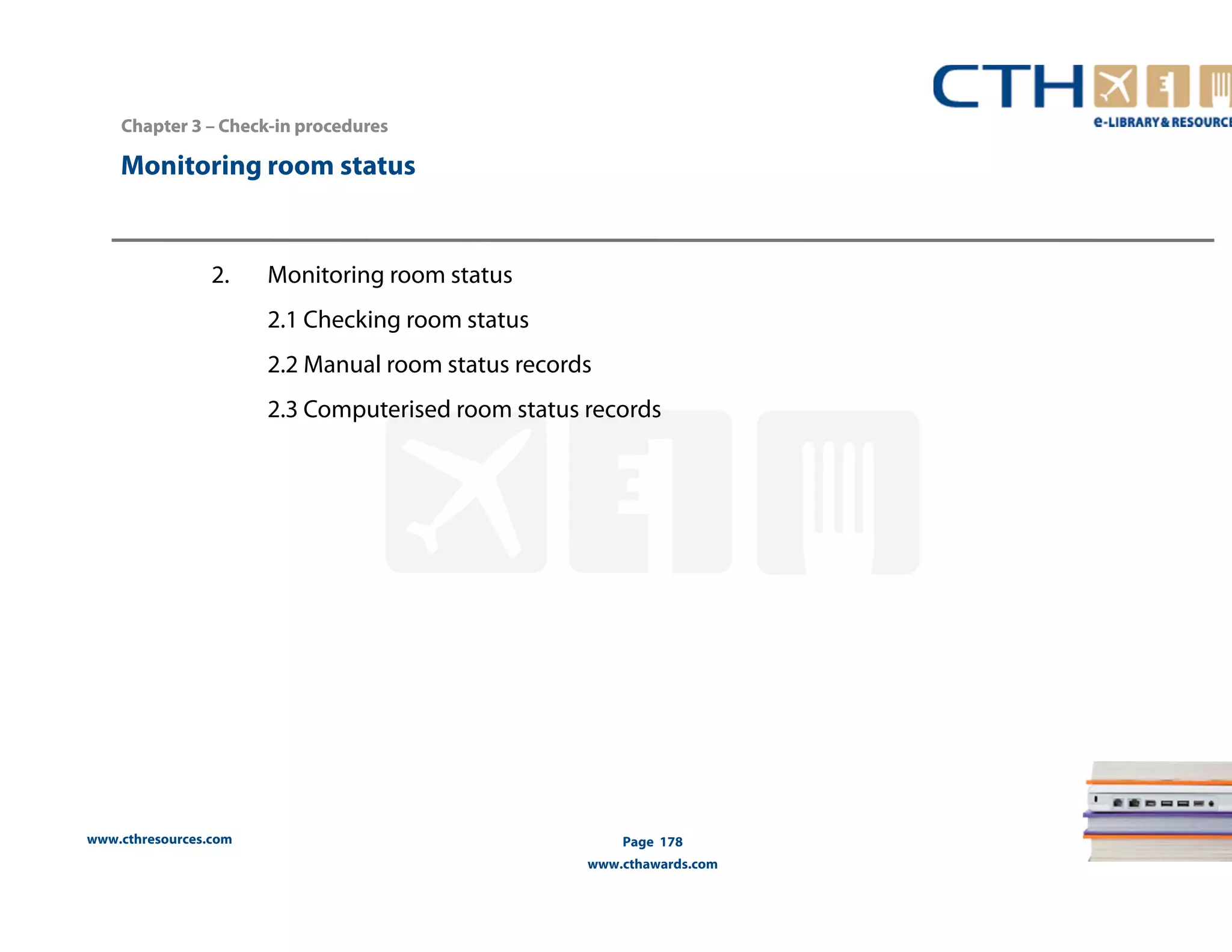 Monitoring room status 
www.cthresources.com 
Page 178 
www.cthawards.com 
Chapter 3 –– Check-in procedures 
2. Monitoring room status 
2.1 Checking room status 
2.2 Manual room status records 
2.3 Computerised room status records 
 