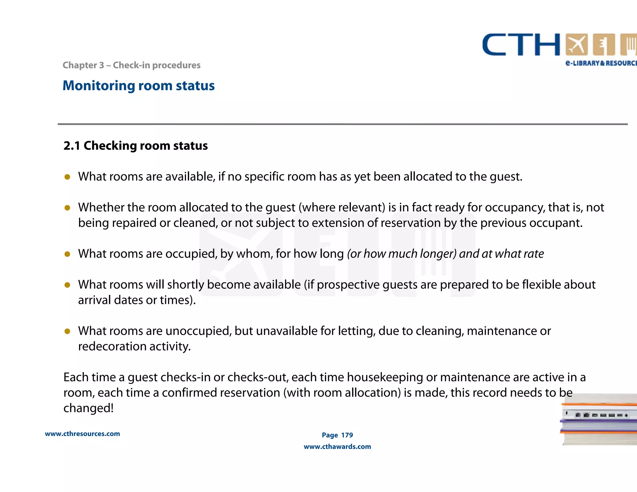 www.cthresources.com 
Page 179 
www.cthawards.com 
Chapter 3 – Check-in procedures 
Monitoring room status 
2.1 Checking room status 
● What rooms are available, if no specific room has as yet been allocated to the guest. 
● Whether the room allocated to the guest (where relevant) is in fact ready for occupancy, that is, not 
being repaired or cleaned, or not subject to extension of reservation by the previous occupant. 
● What rooms are occupied, by whom, for how long (or how much longer) and at what rate 
● What rooms will shortly become available (if prospective guests are prepared to be flexible about 
arrival dates or times). 
● What rooms are unoccupied, but unavailable for letting, due to cleaning, maintenance or 
redecoration activity. 
Each time a guest checks-in or checks-out, each time housekeeping or maintenance are active in a 
room, each time a confirmed reservation (with room allocation) is made, this record needs to be 
changed! 
 