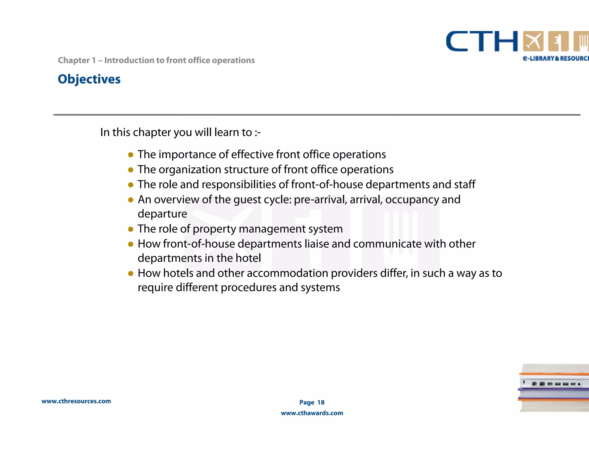 www.cthresources.com 
Page 18 
www.cthawards.com 
Chapter 1 – Introduction to front office operations 
Objectives 
In this chapter you will learn to :- 
● The importance of effective front office operations 
● The organization structure of front office operations 
● The role and responsibilities of front-of-house departments and staff 
● An overview of the guest cycle: pre-arrival, arrival, occupancy and 
departure 
● The role of property management system 
● How front-of-house departments liaise and communicate with other 
departments in the hotel 
● How hotels and other accommodation providers differ, in such a way as to 
require different procedures and systems 
 