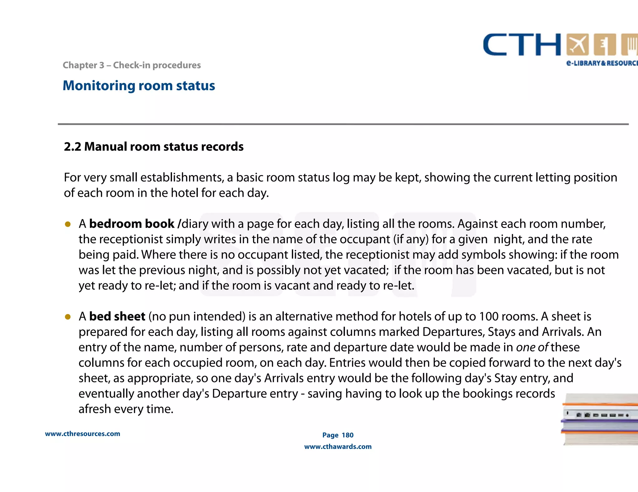 www.cthresources.com 
Page 180 
www.cthawards.com 
Chapter 3 – Check-in procedures 
Monitoring room status 
2.2 Manual room status records 
For very small establishments, a basic room status log may be kept, showing the current letting position 
of each room in the hotel for each day. 
● A bedroom book /diary with a page for each day, listing all the rooms. Against each room number, 
the receptionist simply writes in the name of the occupant (if any) for a given night, and the rate 
being paid. Where there is no occupant listed, the receptionist may add symbols showing: if the room 
was let the previous night, and is possibly not yet vacated; if the room has been vacated, but is not 
yet ready to re-Iet; and if the room is vacant and ready to re-Iet. 
● A bed sheet (no pun intended) is an alternative method for hotels of up to 100 rooms. A sheet is 
prepared for each day, listing all rooms against columns marked Departures, Stays and Arrivals. An 
entry of the name, number of persons, rate and departure date would be made in one of these 
columns for each occupied room, on each day. Entries would then be copied forward to the next day's 
sheet, as appropriate, so one day's Arrivals entry would be the following day's Stay entry, and 
eventually another day's Departure entry - saving having to look up the bookings records 
afresh every time. 
 