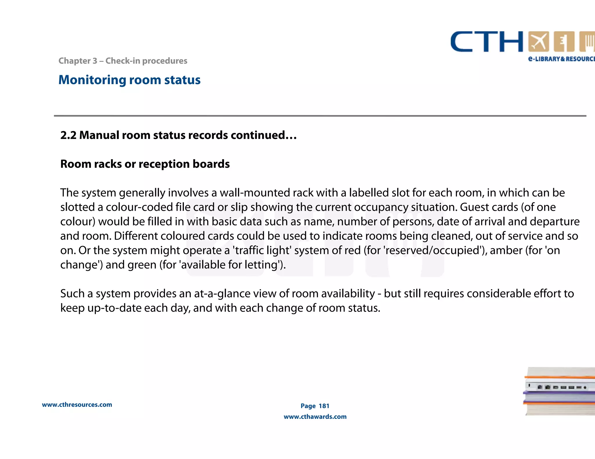 Chapter 3 – Check-in procedures 
www.cthresources.com 
Page 181 
www.cthawards.com 
Monitoring room status 
2.2 Manual room status records continued… 
Room racks or reception boards 
The system generally involves a wall-mounted rack with a labelled slot for each room, in which can be 
slotted a colour-coded file card or slip showing the current occupancy situation. Guest cards (of one 
colour) would be filled in with basic data such as name, number of persons, date of arrival and departure 
and room. Different coloured cards could be used to indicate rooms being cleaned, out of service and so 
on. Or the system might operate a 'traffic light' system of red (for 'reserved/occupied'), amber (for 'on 
change') and green (for 'available for letting'). 
Such a system provides an at-a-glance view of room availability - but still requires considerable effort to 
keep up-to-date each day, and with each change of room status. 
 